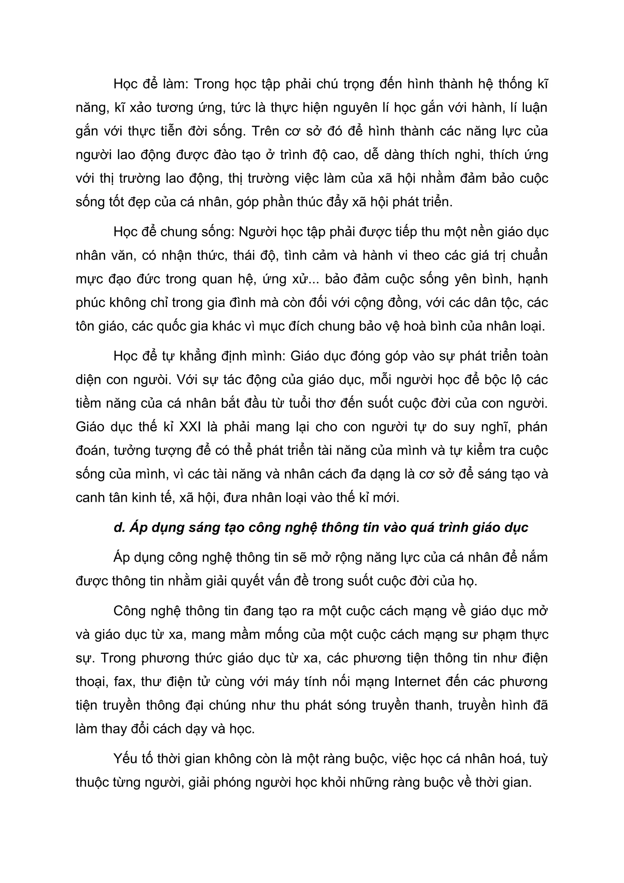 Học để làm: Trong học tập phải chú trọng đến hình thành hệ thống kĩ
năng, kĩ xảo tương ứng, tức là thực hiện nguyên lí học gắn với hành, lí luận
gắn với thực tiễn đời sống. Trên cơ sở đó để hình thành các năng lực của
người lao động được đào tạo ở trình độ cao, dễ dàng thích nghi, thích ứng
với thị trường lao động, thị trường việc làm của xã hội nhằm đảm bảo cuộc
sống tốt đẹp của cá nhân, góp phần thúc đẩy xã hội phát triển.
Học để chung sống: Người học tập phải được tiếp thu một nền giáo dục
nhân văn, có nhận thức, thái độ, tình cảm và hành vi theo các giá trị chuẩn
mực đạo đức trong quan hệ, ứng xử... bảo đảm cuộc sống yên bình, hạnh
phúc không chỉ trong gia đình mà còn đối với cộng đồng, với các dân tộc, các
tôn giáo, các quốc gia khác vì mục đích chung bảo vệ hoà bình của nhân loại.
Học để tự khẳng định mình: Giáo dục đóng góp vào sự phát triển toàn
diện con ngưòi. Với sự tác động của giáo dục, mỗi người học để bộc lộ các
tiềm năng của cá nhân bắt đầu từ tuổi thơ đến suốt cuộc đời của con người.
Giáo dục thế kỉ XXI là phải mang lại cho con người tự do suy nghĩ, phán
đoán, tưởng tượng để có thể phát triển tài năng của mình và tự kiểm tra cuộc
sống của mình, vì các tài năng và nhân cách đa dạng là cơ sở để sáng tạo và
canh tân kinh tế, xã hội, đưa nhân loại vào thế kỉ mới.
d. Áp dụng sáng tạo công nghệ thông tin vào quá trình giáo dục
Áp dụng công nghệ thông tin sẽ mở rộng năng lực của cá nhân để nắm
được thông tin nhằm giải quyết vấn đề trong suốt cuộc đời của họ.
Công nghệ thông tin đang tạo ra một cuộc cách mạng về giáo dục mở
và giáo dục từ xa, mang mầm mống của một cuộc cách mạng sư phạm thực
sự. Trong phương thức giáo dục từ xa, các phương tiện thông tin như điện
thoại, fax, thư điện tử cùng với máy tính nối mạng Internet đến các phương
tiện truyền thông đại chúng như thu phát sóng truyền thanh, truyền hình đã
làm thay đổi cách dạy và học.
Yếu tố thời gian không còn là một ràng buộc, việc học cá nhân hoá, tuỳ
thuộc từng người, giải phóng người học khỏi những ràng buộc về thời gian.
 