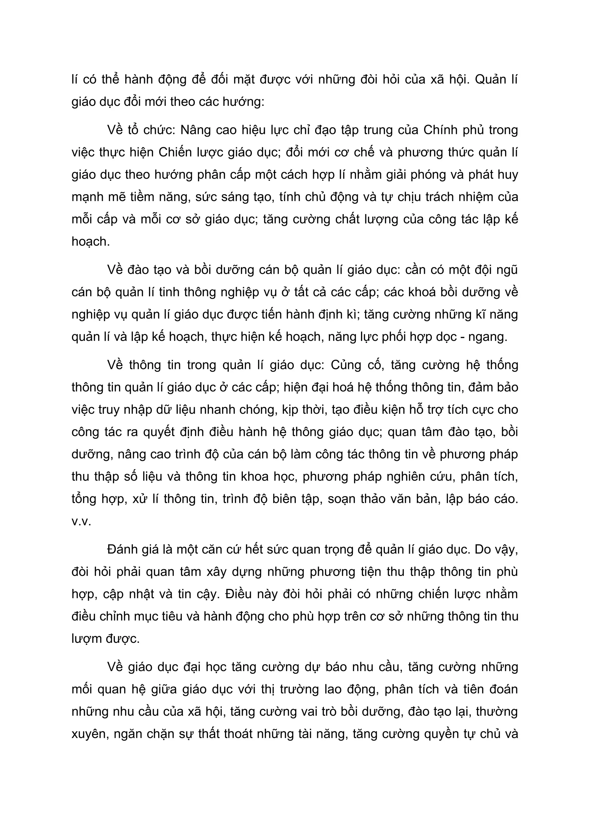 lí có thể hành động để đối mặt được với những đòi hỏi của xã hội. Quản lí
giáo dục đổi mới theo các hướng:
Về tổ chức: Nâng cao hiệu lực chỉ đạo tập trung của Chính phủ trong
việc thực hiện Chiến lược giáo dục; đổi mới cơ chế và phương thức quản lí
giáo dục theo hướng phân cấp một cách hợp lí nhằm giải phóng và phát huy
mạnh mẽ tiềm năng, sức sáng tạo, tính chủ động và tự chịu trách nhiệm của
mỗi cấp và mỗi cơ sở giáo dục; tăng cường chất lượng của công tác lập kế
hoạch.
Về đào tạo và bồi dưỡng cán bộ quản lí giáo dục: cần có một đội ngũ
cán bộ quản lí tinh thông nghiệp vụ ở tất cả các cấp; các khoá bồi dưỡng về
nghiệp vụ quản lí giáo dục được tiến hành định kì; tăng cường những kĩ năng
quản lí và lập kế hoạch, thực hiện kế hoạch, năng lực phối hợp dọc - ngang.
Về thông tin trong quản lí giáo dục: Củng cố, tăng cường hệ thống
thông tin quản lí giáo dục ở các cấp; hiện đại hoá hệ thống thông tin, đảm bảo
việc truy nhập dữ liệu nhanh chóng, kịp thời, tạo điều kiện hỗ trợ tích cực cho
công tác ra quyết định điều hành hệ thông giáo dục; quan tâm đào tạo, bồi
dưỡng, nâng cao trình độ của cán bộ làm công tác thông tin về phương pháp
thu thập số liệu và thông tin khoa học, phương pháp nghiên cứu, phân tích,
tổng hợp, xử lí thông tin, trình độ biên tập, soạn thảo văn bản, lập báo cáo.
v.v.
Đánh giá là một căn cứ hết sức quan trọng để quản lí giáo dục. Do vậy,
đòi hỏi phải quan tâm xây dựng những phương tiện thu thập thông tin phù
hợp, cập nhật và tin cậy. Điều này đòi hỏi phải có những chiến lược nhằm
điều chỉnh mục tiêu và hành động cho phù hợp trên cơ sở những thông tin thu
lượm được.
Về giáo dục đại học tăng cường dự báo nhu cầu, tăng cường những
mối quan hệ giữa giáo dục với thị trường lao động, phân tích và tiên đoán
những nhu cầu của xã hội, tăng cường vai trò bồi dưỡng, đào tạo lại, thường
xuyên, ngăn chặn sự thất thoát những tài năng, tăng cường quyền tự chủ và
 