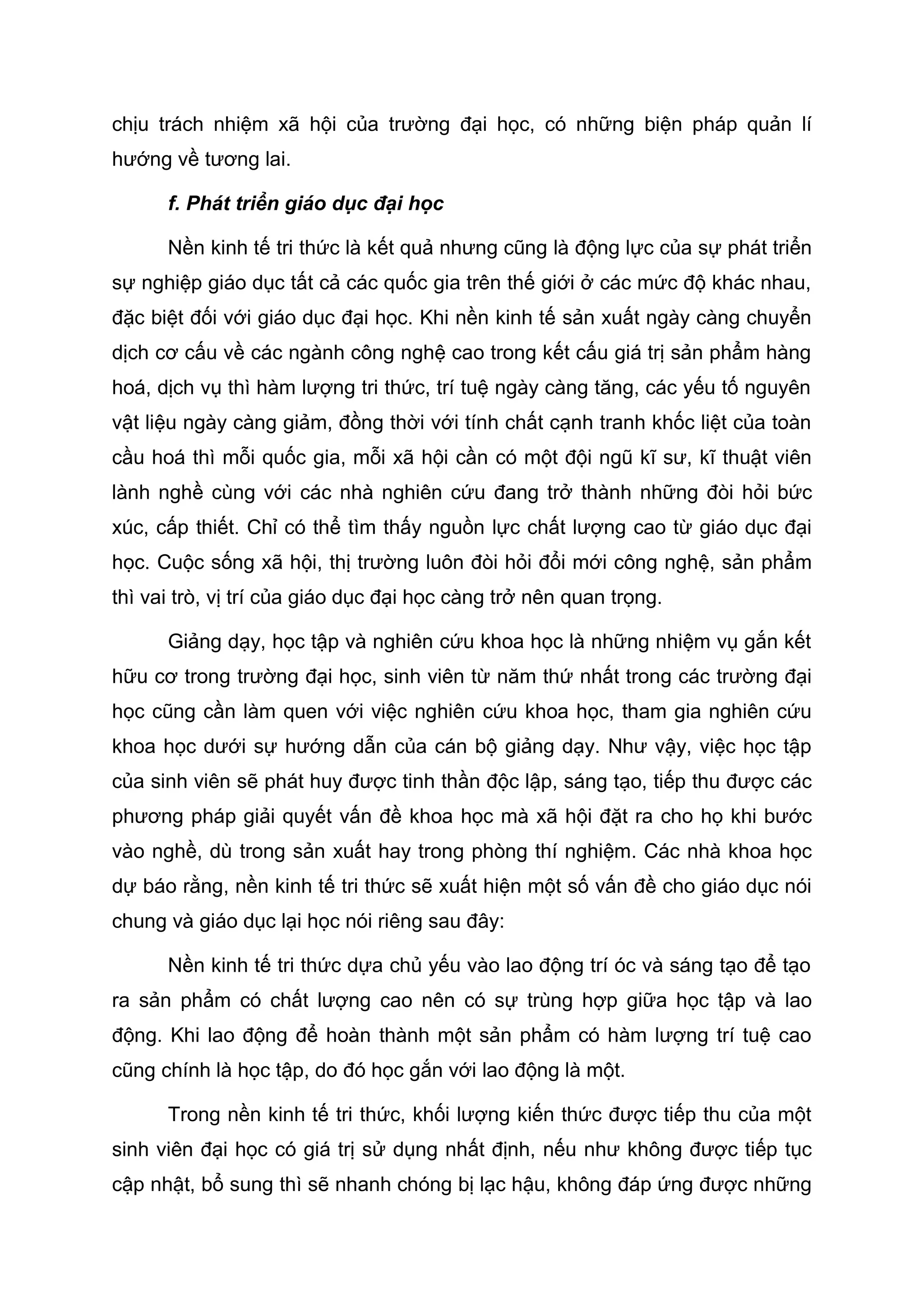chịu trách nhiệm xã hội của trường đại học, có những biện pháp quản lí
hướng về tương lai.
f. Phát triển giáo dục đại học
Nền kinh tế tri thức là kết quả nhưng cũng là động lực của sự phát triển
sự nghiệp giáo dục tất cả các quốc gia trên thế giới ở các mức độ khác nhau,
đặc biệt đối với giáo dục đại học. Khi nền kinh tế sản xuất ngày càng chuyển
dịch cơ cấu về các ngành công nghệ cao trong kết cấu giá trị sản phẩm hàng
hoá, dịch vụ thì hàm lượng tri thức, trí tuệ ngày càng tăng, các yếu tố nguyên
vật liệu ngày càng giảm, đồng thời với tính chất cạnh tranh khốc liệt của toàn
cầu hoá thì mỗi quốc gia, mỗi xã hội cần có một đội ngũ kĩ sư, kĩ thuật viên
lành nghề cùng với các nhà nghiên cứu đang trở thành những đòi hỏi bức
xúc, cấp thiết. Chỉ có thể tìm thấy nguồn lực chất lượng cao từ giáo dục đại
học. Cuộc sống xã hội, thị trường luôn đòi hỏi đổi mới công nghệ, sản phẩm
thì vai trò, vị trí của giáo dục đại học càng trở nên quan trọng.
Giảng dạy, học tập và nghiên cứu khoa học là những nhiệm vụ gắn kết
hữu cơ trong trường đại học, sinh viên từ năm thứ nhất trong các trường đại
học cũng cần làm quen với việc nghiên cứu khoa học, tham gia nghiên cứu
khoa học dưới sự hướng dẫn của cán bộ giảng dạy. Như vậy, việc học tập
của sinh viên sẽ phát huy được tinh thần độc lập, sáng tạo, tiếp thu được các
phương pháp giải quyết vấn đề khoa học mà xã hội đặt ra cho họ khi bước
vào nghề, dù trong sản xuất hay trong phòng thí nghiệm. Các nhà khoa học
dự báo rằng, nền kinh tế tri thức sẽ xuất hiện một số vấn đề cho giáo dục nói
chung và giáo dục lại học nói riêng sau đây:
Nền kinh tế tri thức dựa chủ yếu vào lao động trí óc và sáng tạo để tạo
ra sản phẩm có chất lượng cao nên có sự trùng hợp giữa học tập và lao
động. Khi lao động để hoàn thành một sản phẩm có hàm lượng trí tuệ cao
cũng chính là học tập, do đó học gắn với lao động là một.
Trong nền kinh tế tri thức, khối lượng kiến thức được tiếp thu của một
sinh viên đại học có giá trị sử dụng nhất định, nếu như không được tiếp tục
cập nhật, bổ sung thì sẽ nhanh chóng bị lạc hậu, không đáp ứng được những
 