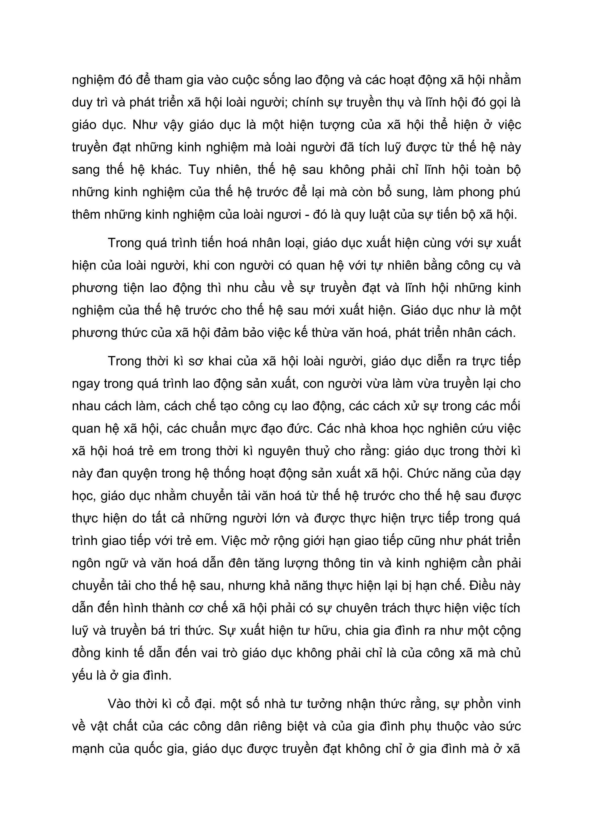 nghiệm đó để tham gia vào cuộc sống lao động và các hoạt động xã hội nhằm
duy trì và phát triển xã hội loài người; chính sự truyền thụ và lĩnh hội đó gọi là
giáo dục. Như vậy giáo dục là một hiện tượng của xã hội thể hiện ở việc
truyền đạt những kinh nghiệm mà loài người đã tích luỹ được từ thế hệ này
sang thế hệ khác. Tuy nhiên, thế hệ sau không phải chỉ lĩnh hội toàn bộ
những kinh nghiệm của thế hệ trước để lại mà còn bổ sung, làm phong phú
thêm những kinh nghiệm của loài ngươi - đó là quy luật của sự tiến bộ xã hội.
Trong quá trình tiến hoá nhân loại, giáo dục xuất hiện cùng với sự xuất
hiện của loài người, khi con người có quan hệ với tự nhiên bằng công cụ và
phương tiện lao động thì nhu cầu về sự truyền đạt và lĩnh hội những kinh
nghiệm của thế hệ trước cho thế hệ sau mới xuất hiện. Giáo dục như là một
phương thức của xã hội đảm bảo việc kế thừa văn hoá, phát triển nhân cách.
Trong thời kì sơ khai của xã hội loài người, giáo dục diễn ra trực tiếp
ngay trong quá trình lao động sản xuất, con người vừa làm vừa truyền lại cho
nhau cách làm, cách chế tạo công cụ lao động, các cách xử sự trong các mối
quan hệ xã hội, các chuẩn mực đạo đức. Các nhà khoa học nghiên cứu việc
xã hội hoá trẻ em trong thời kì nguyên thuỷ cho rằng: giáo dục trong thời kì
này đan quyện trong hệ thống hoạt động sản xuất xã hội. Chức năng của dạy
học, giáo dục nhằm chuyển tải văn hoá từ thế hệ trước cho thế hệ sau được
thực hiện do tất cả những người lớn và được thực hiện trực tiếp trong quá
trình giao tiếp với trẻ em. Việc mở rộng giới hạn giao tiếp cũng như phát triển
ngôn ngữ và văn hoá dẫn đên tăng lượng thông tin và kinh nghiệm cần phải
chuyển tải cho thế hệ sau, nhưng khả năng thực hiện lại bị hạn chế. Điều này
dẫn đến hình thành cơ chế xã hội phải có sự chuyên trách thực hiện việc tích
luỹ và truyền bá tri thức. Sự xuất hiện tư hữu, chia gia đình ra như một cộng
đồng kinh tế dẫn đến vai trò giáo dục không phải chỉ là của công xã mà chủ
yếu là ở gia đình.
Vào thời kì cổ đại. một số nhà tư tưởng nhận thức rằng, sự phồn vinh
về vật chất của các công dân riêng biệt và của gia đình phụ thuộc vào sức
mạnh của quốc gia, giáo dục được truyền đạt không chỉ ở gia đình mà ở xã
 