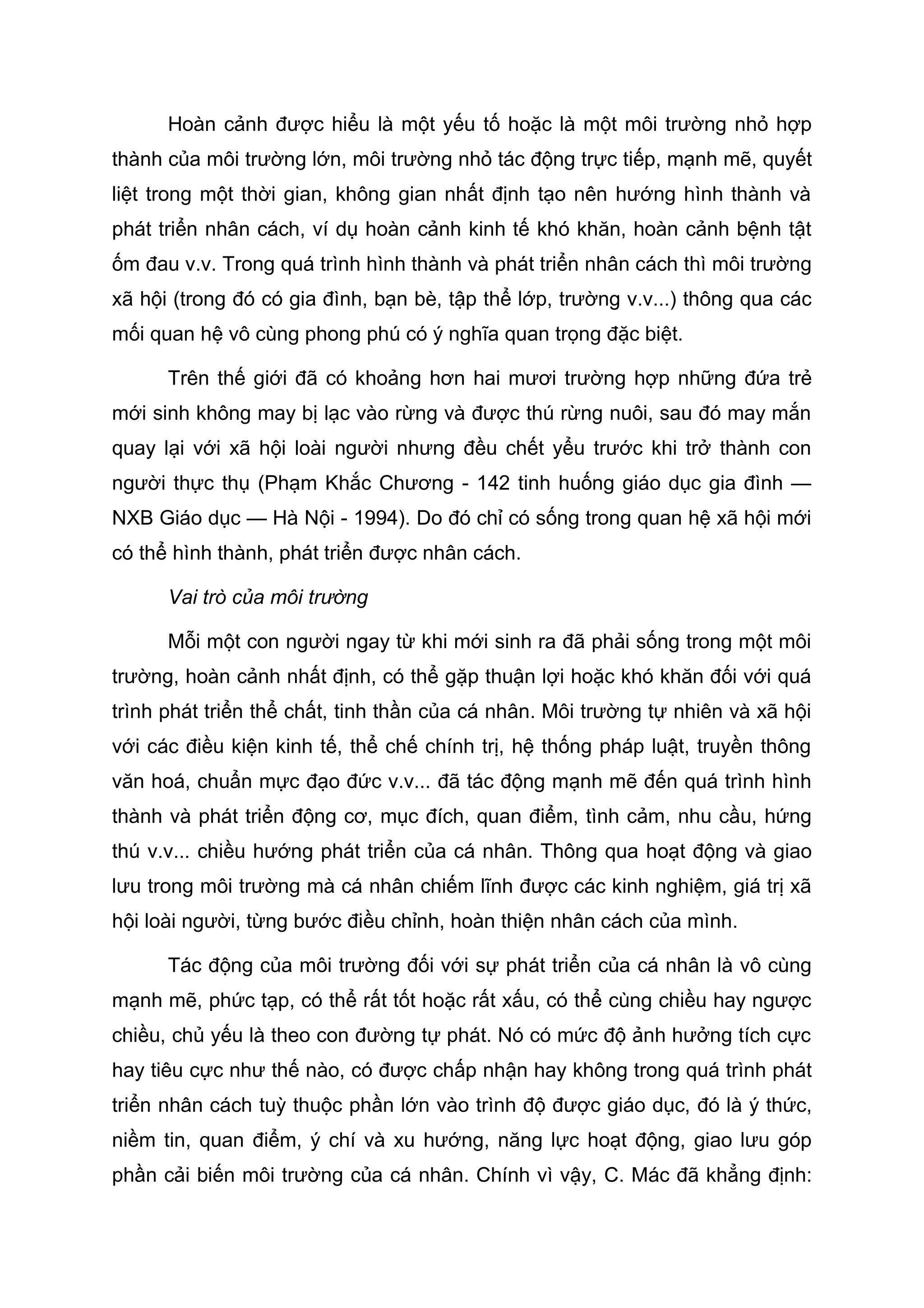 Hoàn cảnh được hiểu là một yếu tố hoặc là một môi trường nhỏ hợp
thành của môi trường lớn, môi trường nhỏ tác động trực tiếp, mạnh mẽ, quyết
liệt trong một thời gian, không gian nhất định tạo nên hướng hình thành và
phát triển nhân cách, ví dụ hoàn cảnh kinh tế khó khăn, hoàn cảnh bệnh tật
ốm đau v.v. Trong quá trình hình thành và phát triển nhân cách thì môi trường
xã hội (trong đó có gia đình, bạn bè, tập thể lớp, trường v.v...) thông qua các
mối quan hệ vô cùng phong phú có ý nghĩa quan trọng đặc biệt.
Trên thế giới đã có khoảng hơn hai mươi trường hợp những đứa trẻ
mới sinh không may bị lạc vào rừng và được thú rừng nuôi, sau đó may mắn
quay lại với xã hội loài người nhưng đều chết yểu trước khi trở thành con
người thực thụ (Phạm Khắc Chương - 142 tinh huống giáo dục gia đình —
NXB Giáo dục — Hà Nội - 1994). Do đó chỉ có sống trong quan hệ xã hội mới
có thể hình thành, phát triển được nhân cách.
Vai trò của môi trường
Mỗi một con người ngay từ khi mới sinh ra đã phải sống trong một môi
trường, hoàn cảnh nhất định, có thể gặp thuận lợi hoặc khó khăn đối với quá
trình phát triển thể chất, tinh thần của cá nhân. Môi trường tự nhiên và xã hội
với các điều kiện kinh tế, thể chế chính trị, hệ thống pháp luật, truyền thông
văn hoá, chuẩn mực đạo đức v.v... đã tác động mạnh mẽ đến quá trình hình
thành và phát triển động cơ, mục đích, quan điểm, tình cảm, nhu cầu, hứng
thú v.v... chiều hướng phát triển của cá nhân. Thông qua hoạt động và giao
lưu trong môi trường mà cá nhân chiếm lĩnh được các kinh nghiệm, giá trị xã
hội loài người, từng bước điều chỉnh, hoàn thiện nhân cách của mình.
Tác động của môi trường đối với sự phát triển của cá nhân là vô cùng
mạnh mẽ, phức tạp, có thể rất tốt hoặc rất xấu, có thể cùng chiều hay ngược
chiều, chủ yếu là theo con đường tự phát. Nó có mức độ ảnh hưởng tích cực
hay tiêu cực như thế nào, có được chấp nhận hay không trong quá trình phát
triển nhân cách tuỳ thuộc phần lớn vào trình độ được giáo dục, đó là ý thức,
niềm tin, quan điểm, ý chí và xu hướng, năng lực hoạt động, giao lưu góp
phần cải biến môi trường của cá nhân. Chính vì vậy, C. Mác đã khẳng định:
 