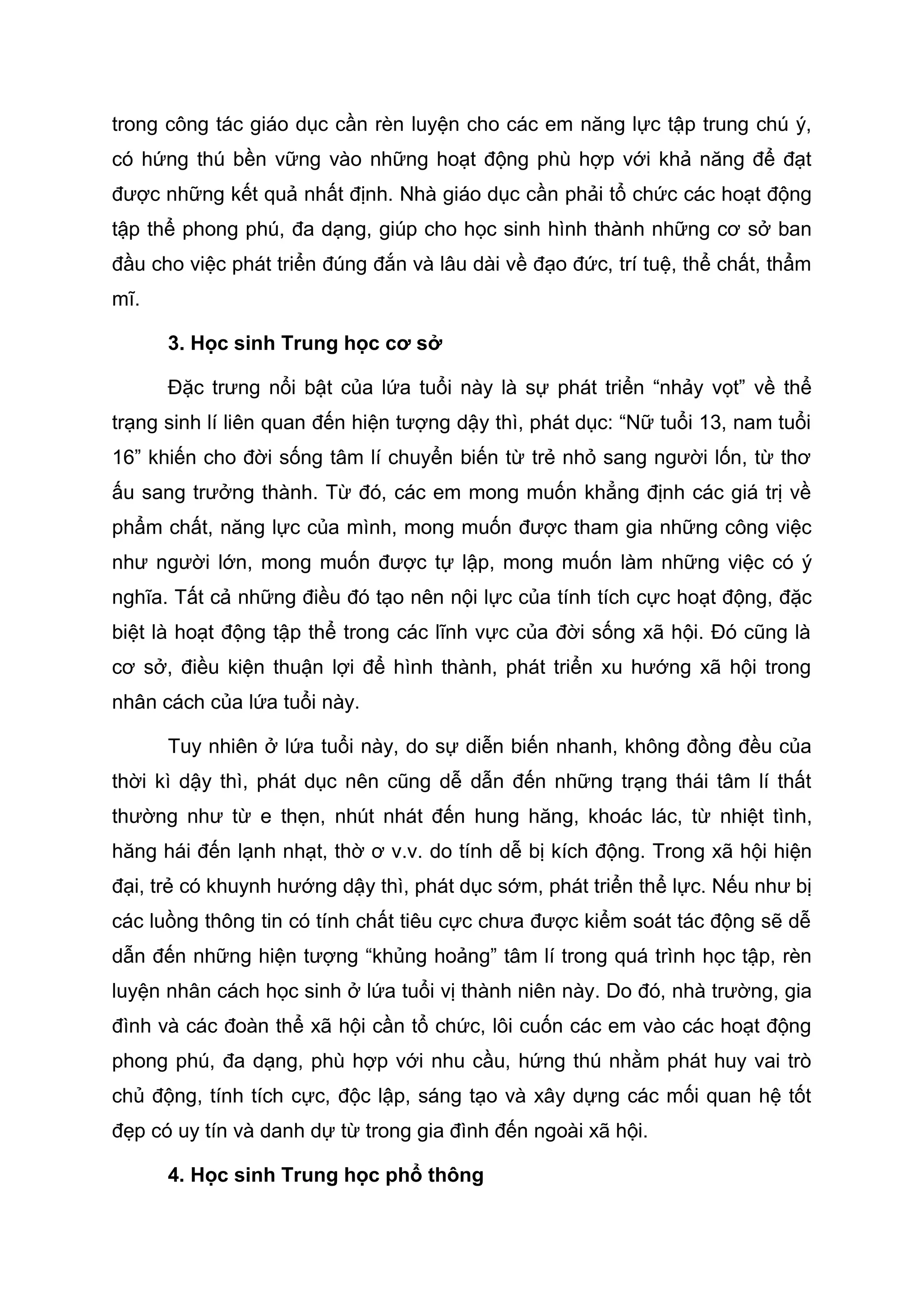 trong công tác giáo dục cần rèn luyện cho các em năng lực tập trung chú ý,
có hứng thú bền vững vào những hoạt động phù hợp với khả năng để đạt
được những kết quả nhất định. Nhà giáo dục cần phải tổ chức các hoạt động
tập thể phong phú, đa dạng, giúp cho học sinh hình thành những cơ sở ban
đầu cho việc phát triển đúng đắn và lâu dài về đạo đức, trí tuệ, thể chất, thẩm
mĩ.
3. Học sinh Trung học cơ sở
Đặc trưng nổi bật của lứa tuổi này là sự phát triển “nhảy vọt” về thể
trạng sinh lí liên quan đến hiện tượng dậy thì, phát dục: “Nữ tuổi 13, nam tuổi
16” khiến cho đời sống tâm lí chuyển biến từ trẻ nhỏ sang người lốn, từ thơ
ấu sang trưởng thành. Từ đó, các em mong muốn khẳng định các giá trị về
phẩm chất, năng lực của mình, mong muốn được tham gia những công việc
như người lớn, mong muốn được tự lập, mong muốn làm những việc có ý
nghĩa. Tất cả những điều đó tạo nên nội lực của tính tích cực hoạt động, đặc
biệt là hoạt động tập thể trong các lĩnh vực của đời sống xã hội. Đó cũng là
cơ sở, điều kiện thuận lợi để hình thành, phát triển xu hướng xã hội trong
nhân cách của lứa tuổi này.
Tuy nhiên ở lứa tuổi này, do sự diễn biến nhanh, không đồng đều của
thời kì dậy thì, phát dục nên cũng dễ dẫn đến những trạng thái tâm lí thất
thường như từ e thẹn, nhút nhát đến hung hăng, khoác lác, từ nhiệt tình,
hăng hái đến lạnh nhạt, thờ ơ v.v. do tính dễ bị kích động. Trong xã hội hiện
đại, trẻ có khuynh hướng dậy thì, phát dục sớm, phát triển thể lực. Nếu như bị
các luồng thông tin có tính chất tiêu cực chưa được kiểm soát tác động sẽ dễ
dẫn đến những hiện tượng “khủng hoảng” tâm lí trong quá trình học tập, rèn
luyện nhân cách học sinh ở lứa tuổi vị thành niên này. Do đó, nhà trường, gia
đình và các đoàn thể xã hội cần tổ chức, lôi cuốn các em vào các hoạt động
phong phú, đa dạng, phù hợp với nhu cầu, hứng thú nhằm phát huy vai trò
chủ động, tính tích cực, độc lập, sáng tạo và xây dựng các mối quan hệ tốt
đẹp có uy tín và danh dự từ trong gia đình đến ngoài xã hội.
4. Học sinh Trung học phổ thông
 