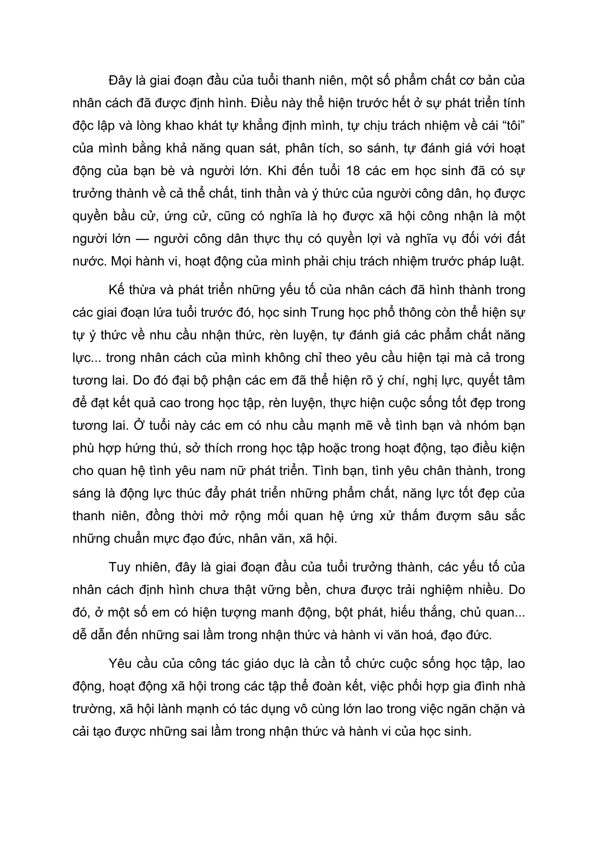 Đây là giai đoạn đầu của tuổi thanh niên, một số phẩm chất cơ bản của
nhân cách đã được định hình. Điều này thể hiện trước hết ở sự phát triển tính
độc lập và lòng khao khát tự khẳng định mình, tự chịu trách nhiệm về cái “tôi”
của mình bằng khả năng quan sát, phân tích, so sánh, tự đánh giá với hoạt
động của bạn bè và người lớn. Khi đến tuổi 18 các em học sinh đã có sự
trưởng thành về cả thể chất, tinh thần và ý thức của người công dân, họ được
quyền bầu cử, ứng cử, cũng có nghĩa là họ được xã hội công nhận là một
người lớn — người công dân thực thụ có quyền lợi và nghĩa vụ đối với đất
nước. Mọi hành vi, hoạt động của mình phải chịu trách nhiệm trước pháp luật.
Kế thừa và phát triển những yếu tố của nhân cách đã hình thành trong
các giai đoạn lứa tuổi trước đó, học sinh Trung học phổ thông còn thể hiện sự
tự ý thức về nhu cầu nhận thức, rèn luyện, tự đánh giá các phẩm chất năng
lực... trong nhân cách của mình không chỉ theo yêu cầu hiện tại mà cả trong
tương lai. Do đó đại bộ phận các em đã thể hiện rõ ý chí, nghị lực, quyết tâm
để đạt kết quả cao trong học tập, rèn luyện, thực hiện cuộc sống tốt đẹp trong
tương lai. Ở tuổi này các em có nhu cầu mạnh mẽ về tình bạn và nhóm bạn
phù hợp hứng thú, sở thích rrong học tập hoặc trong hoạt động, tạo điều kiện
cho quan hệ tình yêu nam nữ phát triển. Tình bạn, tình yêu chân thành, trong
sáng là động lực thúc đẩy phát triển những phẩm chất, năng lực tốt đẹp của
thanh niên, đồng thời mở rộng mối quan hệ ứng xử thấm đượm sâu sắc
những chuẩn mực đạo đức, nhân văn, xã hội.
Tuy nhiên, đây là giai đoạn đầu của tuổi trưởng thành, các yếu tố của
nhân cách định hình chưa thật vững bền, chưa được trải nghiệm nhiều. Do
đó, ở một số em có hiện tượng manh động, bột phát, hiếu thắng, chủ quan...
dễ dẫn đến những sai lầm trong nhận thức và hành vi văn hoá, đạo đức.
Yêu cầu của công tác giáo dục là cần tổ chức cuộc sống học tập, lao
động, hoạt động xã hội trong các tập thể đoàn kết, việc phối hợp gia đình nhà
trường, xã hội lành mạnh có tác dụng vô cùng lớn lao trong việc ngăn chặn và
cải tạo được những sai lầm trong nhận thức và hành vi của học sinh.
 