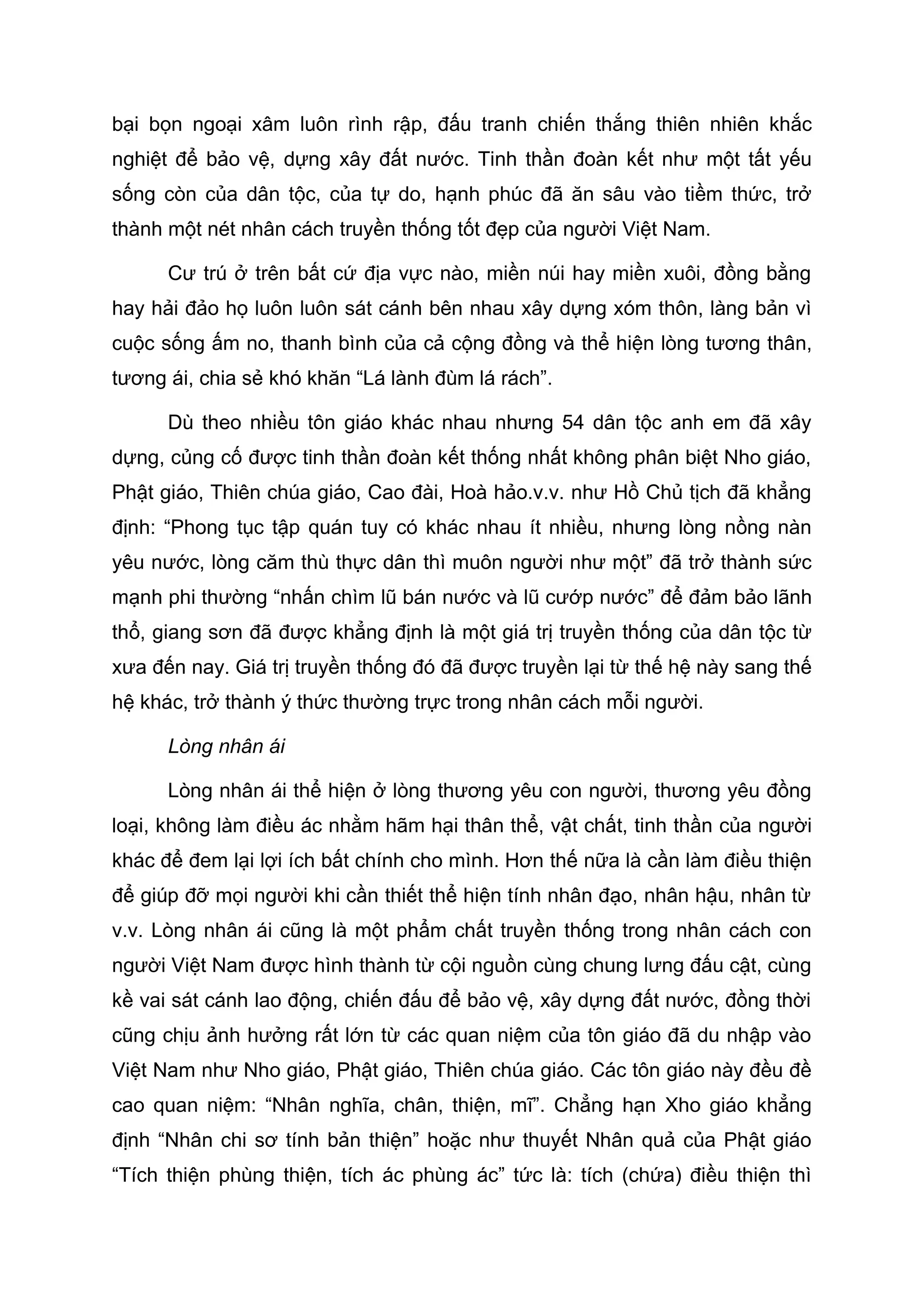 bại bọn ngoại xâm luôn rình rập, đấu tranh chiến thắng thiên nhiên khắc
nghiệt để bảo vệ, dựng xây đất nước. Tinh thần đoàn kết như một tất yếu
sống còn của dân tộc, của tự do, hạnh phúc đã ăn sâu vào tiềm thức, trở
thành một nét nhân cách truyền thống tốt đẹp của người Việt Nam.
Cư trú ở trên bất cứ địa vực nào, miền núi hay miền xuôi, đồng bằng
hay hải đảo họ luôn luôn sát cánh bên nhau xây dựng xóm thôn, làng bản vì
cuộc sống ấm no, thanh bình của cả cộng đồng và thể hiện lòng tương thân,
tương ái, chia sẻ khó khăn “Lá lành đùm lá rách”.
Dù theo nhiều tôn giáo khác nhau nhưng 54 dân tộc anh em đã xây
dựng, củng cố được tinh thần đoàn kết thống nhất không phân biệt Nho giáo,
Phật giáo, Thiên chúa giáo, Cao đài, Hoà hảo.v.v. như Hồ Chủ tịch đã khẳng
định: “Phong tục tập quán tuy có khác nhau ít nhiều, nhưng lòng nồng nàn
yêu nước, lòng căm thù thực dân thì muôn người như một” đã trở thành sức
mạnh phi thường “nhấn chìm lũ bán nước và lũ cướp nước” để đảm bảo lãnh
thổ, giang sơn đã được khẳng định là một giá trị truyền thống của dân tộc từ
xưa đến nay. Giá trị truyền thống đó đã được truyền lại từ thế hệ này sang thế
hệ khác, trở thành ý thức thường trực trong nhân cách mỗi người.
Lòng nhân ái
Lòng nhân ái thể hiện ở lòng thương yêu con người, thương yêu đồng
loại, không làm điều ác nhằm hãm hại thân thể, vật chất, tinh thần của người
khác để đem lại lợi ích bất chính cho mình. Hơn thế nữa là cần làm điều thiện
để giúp đỡ mọi người khi cần thiết thể hiện tính nhân đạo, nhân hậu, nhân từ
v.v. Lòng nhân ái cũng là một phẩm chất truyền thống trong nhân cách con
người Việt Nam được hình thành từ cội nguồn cùng chung lưng đấu cật, cùng
kề vai sát cánh lao động, chiến đấu để bảo vệ, xây dựng đất nước, đồng thời
cũng chịu ảnh hưởng rất lớn từ các quan niệm của tôn giáo đã du nhập vào
Việt Nam như Nho giáo, Phật giáo, Thiên chúa giáo. Các tôn giáo này đều đề
cao quan niệm: “Nhân nghĩa, chân, thiện, mĩ”. Chẳng hạn Xho giáo khẳng
định “Nhân chi sơ tính bản thiện” hoặc như thuyết Nhân quả của Phật giáo
“Tích thiện phùng thiện, tích ác phùng ác” tức là: tích (chứa) điều thiện thì
 