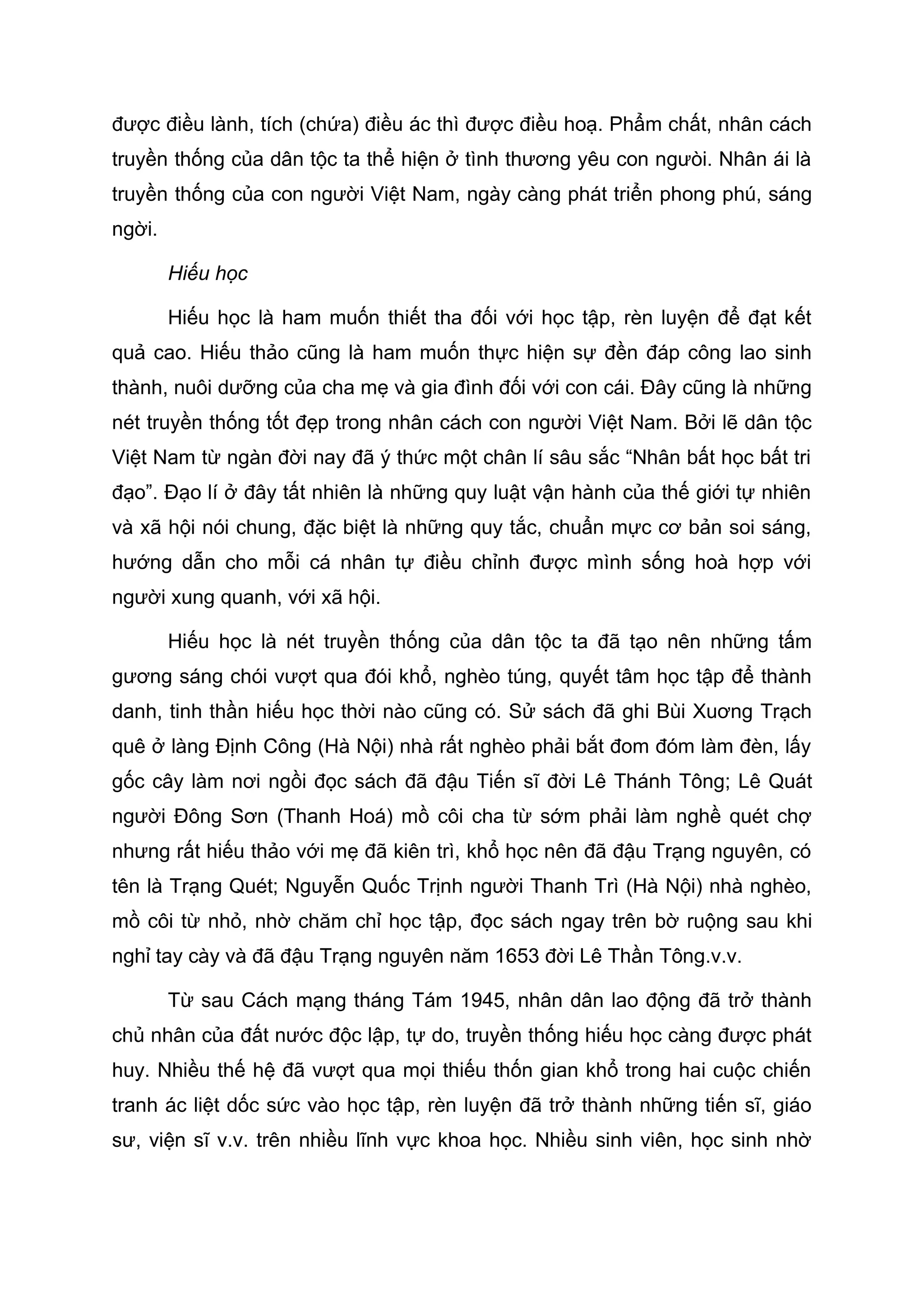 được điều lành, tích (chứa) điều ác thì được điều hoạ. Phẩm chất, nhân cách
truyền thống của dân tộc ta thể hiện ở tình thương yêu con ngưòi. Nhân ái là
truyền thống của con người Việt Nam, ngày càng phát triển phong phú, sáng
ngời.
Hiếu học
Hiếu học là ham muốn thiết tha đối với học tập, rèn luyện để đạt kết
quả cao. Hiếu thảo cũng là ham muốn thực hiện sự đền đáp công lao sinh
thành, nuôi dưỡng của cha mẹ và gia đình đối với con cái. Đây cũng là những
nét truyền thống tốt đẹp trong nhân cách con người Việt Nam. Bởi lẽ dân tộc
Việt Nam từ ngàn đời nay đã ý thức một chân lí sâu sắc “Nhân bất học bất tri
đạo”. Đạo lí ở đây tất nhiên là những quy luật vận hành của thế giới tự nhiên
và xã hội nói chung, đặc biệt là những quy tắc, chuẩn mực cơ bản soi sáng,
hướng dẫn cho mỗi cá nhân tự điều chỉnh được mình sống hoà hợp với
người xung quanh, với xã hội.
Hiếu học là nét truyền thống của dân tộc ta đã tạo nên những tấm
gương sáng chói vượt qua đói khổ, nghèo túng, quyết tâm học tập để thành
danh, tinh thần hiếu học thời nào cũng có. Sử sách đã ghi Bùi Xuơng Trạch
quê ở làng Định Công (Hà Nội) nhà rất nghèo phải bắt đom đóm làm đèn, lấy
gốc cây làm nơi ngồi đọc sách đã đậu Tiến sĩ đời Lê Thánh Tông; Lê Quát
người Đông Sơn (Thanh Hoá) mồ côi cha từ sớm phải làm nghề quét chợ
nhưng rất hiếu thảo với mẹ đã kiên trì, khổ học nên đã đậu Trạng nguyên, có
tên là Trạng Quét; Nguyễn Quốc Trịnh người Thanh Trì (Hà Nội) nhà nghèo,
mồ côi từ nhỏ, nhờ chăm chỉ học tập, đọc sách ngay trên bờ ruộng sau khi
nghỉ tay cày và đã đậu Trạng nguyên năm 1653 đời Lê Thần Tông.v.v.
Từ sau Cách mạng tháng Tám 1945, nhân dân lao động đã trở thành
chủ nhân của đất nước độc lập, tự do, truyền thống hiếu học càng được phát
huy. Nhiều thế hệ đã vượt qua mọi thiếu thốn gian khổ trong hai cuộc chiến
tranh ác liệt dốc sức vào học tập, rèn luyện đã trở thành những tiến sĩ, giáo
sư, viện sĩ v.v. trên nhiều lĩnh vực khoa học. Nhiều sinh viên, học sinh nhờ
 