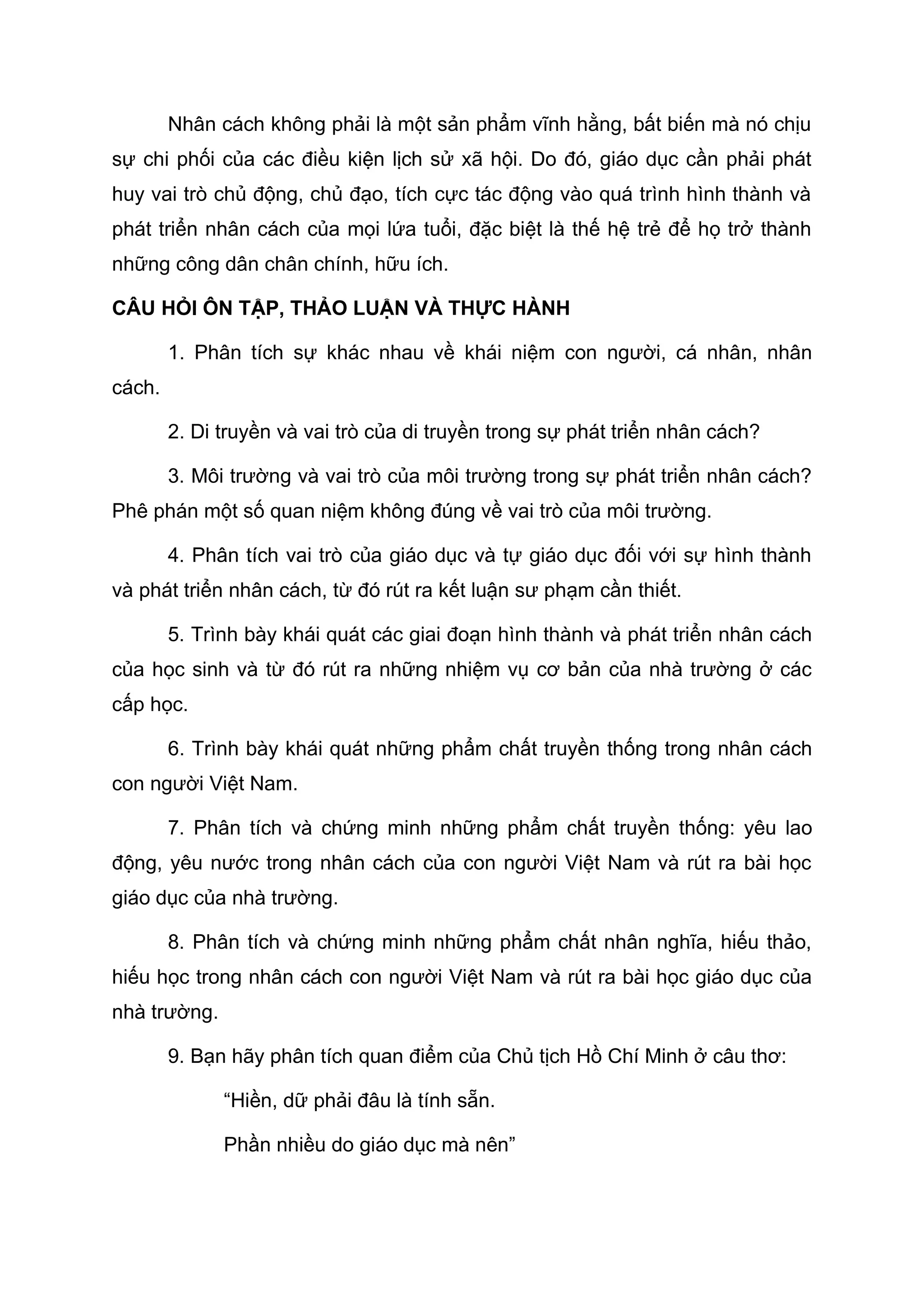 Nhân cách không phải là một sản phẩm vĩnh hằng, bất biến mà nó chịu
sự chi phối của các điều kiện lịch sử xã hội. Do đó, giáo dục cần phải phát
huy vai trò chủ động, chủ đạo, tích cực tác động vào quá trình hình thành và
phát triển nhân cách của mọi lứa tuổi, đặc biệt là thế hệ trẻ để họ trở thành
những công dân chân chính, hữu ích.
CÂU HỎI ÔN TẬP, THẢO LUẬN VÀ THỰC HÀNH
1. Phân tích sự khác nhau về khái niệm con người, cá nhân, nhân
cách.
2. Di truyền và vai trò của di truyền trong sự phát triển nhân cách?
3. Môi trường và vai trò của môi trường trong sự phát triển nhân cách?
Phê phán một số quan niệm không đúng về vai trò của môi trường.
4. Phân tích vai trò của giáo dục và tự giáo dục đối với sự hình thành
và phát triển nhân cách, từ đó rút ra kết luận sư phạm cần thiết.
5. Trình bày khái quát các giai đoạn hình thành và phát triển nhân cách
của học sinh và từ đó rút ra những nhiệm vụ cơ bản của nhà trường ở các
cấp học.
6. Trình bày khái quát những phẩm chất truyền thống trong nhân cách
con người Việt Nam.
7. Phân tích và chứng minh những phẩm chất truyền thống: yêu lao
động, yêu nước trong nhân cách của con người Việt Nam và rút ra bài học
giáo dục của nhà trường.
8. Phân tích và chứng minh những phẩm chất nhân nghĩa, hiếu thảo,
hiếu học trong nhân cách con người Việt Nam và rút ra bài học giáo dục của
nhà trường.
9. Bạn hãy phân tích quan điểm của Chủ tịch Hồ Chí Minh ở câu thơ:
“Hiền, dữ phải đâu là tính sẵn.
Phần nhiều do giáo dục mà nên”
 