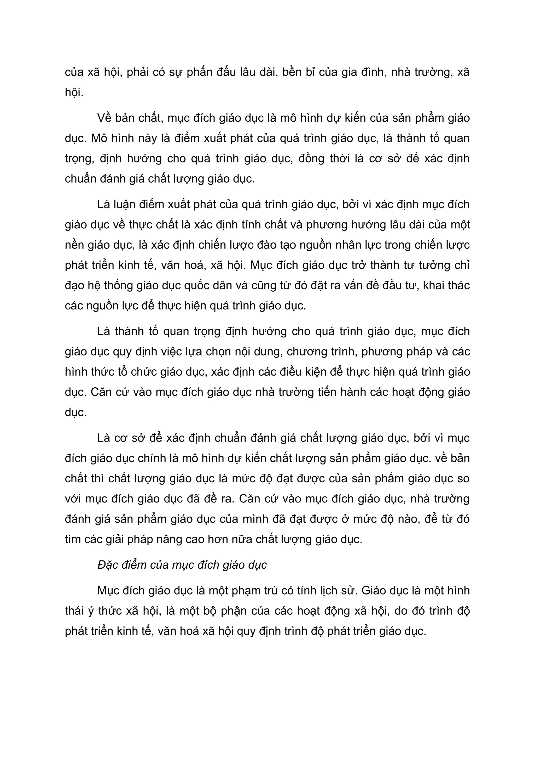 của xã hội, phải có sự phấn đấu lâu dài, bền bỉ của gia đình, nhà trường, xã
hội.
Về bản chất, mục đích giáo dục là mô hình dự kiến của sản phẩm giáo
dục. Mô hình này là điểm xuất phát của quá trình giáo dục, là thành tố quan
trọng, định hướng cho quá trình giáo dục, đồng thời là cơ sở để xác định
chuẩn đánh giá chất lượng giáo dục.
Là luận điểm xuất phát của quá trình giáo dục, bởi vì xác định mục đích
giáo dục về thực chất là xác định tính chất và phương hướng lâu dài của một
nền giáo dục, là xác định chiến lược đào tạo nguồn nhân lực trong chiến lược
phát triển kinh tế, văn hoá, xã hội. Mục đích giáo dục trở thành tư tưởng chỉ
đạo hệ thống giáo dục quốc dân và cũng từ đó đặt ra vấn đề đầu tư, khai thác
các nguồn lực để thực hiện quá trình giáo dục.
Là thành tố quan trọng định hướng cho quá trình giáo dục, mục đích
giáo dục quy định việc lựa chọn nội dung, chương trình, phương pháp và các
hình thức tổ chức giáo dục, xác định các điều kiện để thực hiện quá trình giáo
dục. Căn cứ vào mục đích giáo dục nhà trường tiến hành các hoạt động giáo
dục.
Là cơ sở để xác định chuẩn đánh giá chất lượng giáo dục, bởi vì mục
đích giáo dục chính là mô hình dự kiến chất lượng sản phẩm giáo dục. về bản
chất thì chất lượng giáo dục là mức độ đạt được của sản phẩm giáo dục so
với mục đích giáo dục đã đề ra. Căn cứ vào mục đích giáo dục, nhà trường
đánh giá sản phẩm giáo dục của mình đã đạt được ở mức độ nào, để từ đó
tìm các giải pháp nâng cao hơn nữa chất lượng giáo dục.
Đặc điểm của mục đích giáo dục
Mục đích giáo dục là một phạm trù có tính lịch sử. Giáo dục là một hình
thái ý thức xã hội, là một bộ phận của các hoạt động xã hội, do đó trình độ
phát triển kinh tế, văn hoá xã hội quy định trình độ phát triển giáo dục.
 