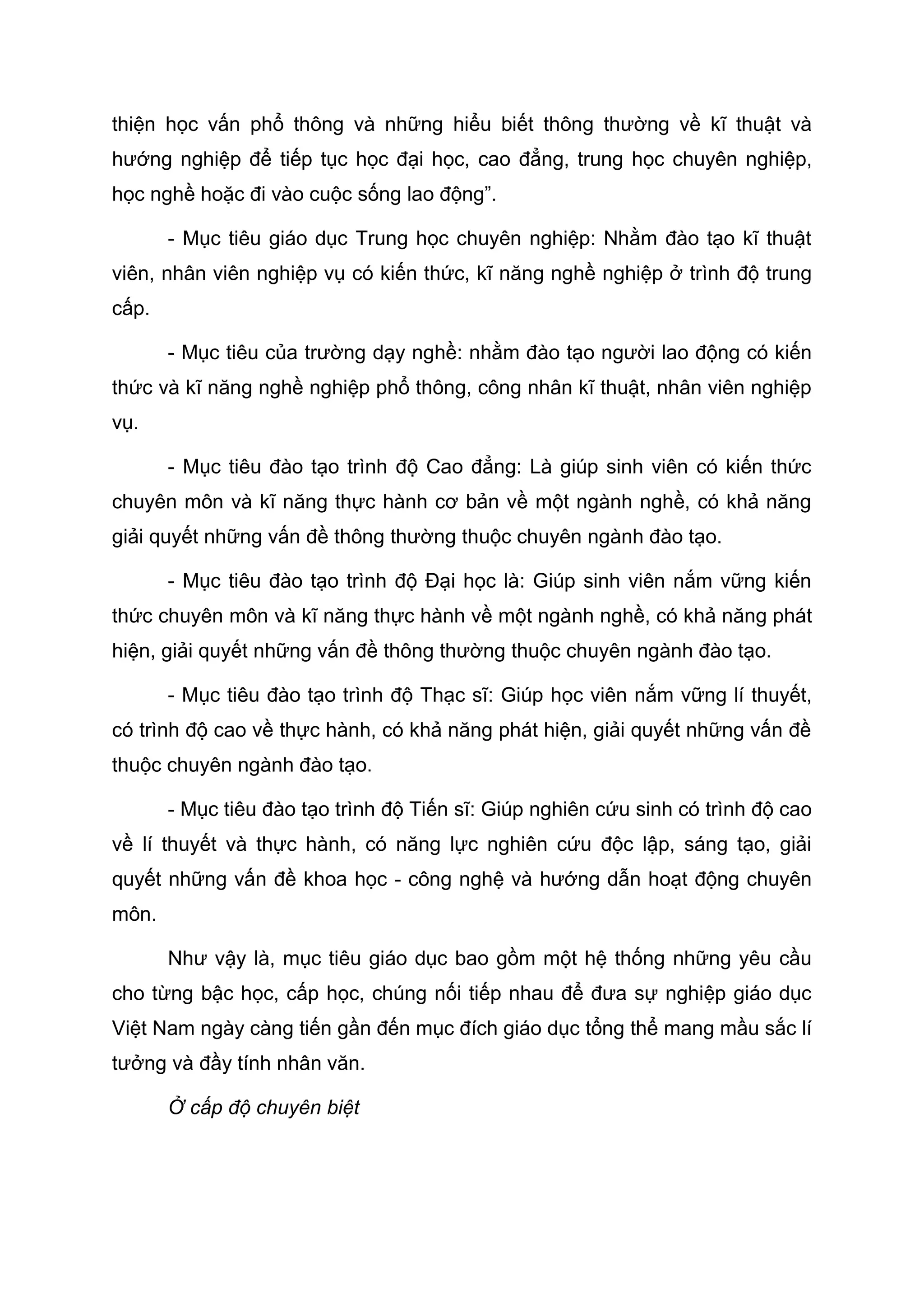 thiện học vấn phổ thông và những hiểu biết thông thường về kĩ thuật và
hướng nghiệp để tiếp tục học đại học, cao đẳng, trung học chuyên nghiệp,
học nghề hoặc đi vào cuộc sống lao động”.
- Mục tiêu giáo dục Trung học chuyên nghiệp: Nhằm đào tạo kĩ thuật
viên, nhân viên nghiệp vụ có kiến thức, kĩ năng nghề nghiệp ở trình độ trung
cấp.
- Mục tiêu của trường dạy nghề: nhằm đào tạo người lao động có kiến
thức và kĩ năng nghề nghiệp phổ thông, công nhân kĩ thuật, nhân viên nghiệp
vụ.
- Mục tiêu đào tạo trình độ Cao đẳng: Là giúp sinh viên có kiến thức
chuyên môn và kĩ năng thực hành cơ bản về một ngành nghề, có khả năng
giải quyết những vấn đề thông thường thuộc chuyên ngành đào tạo.
- Mục tiêu đào tạo trình độ Đại học là: Giúp sinh viên nắm vững kiến
thức chuyên môn và kĩ năng thực hành về một ngành nghề, có khả năng phát
hiện, giải quyết những vấn đề thông thường thuộc chuyên ngành đào tạo.
- Mục tiêu đào tạo trình độ Thạc sĩ: Giúp học viên nắm vững lí thuyết,
có trình độ cao về thực hành, có khả năng phát hiện, giải quyết những vấn đề
thuộc chuyên ngành đào tạo.
- Mục tiêu đào tạo trình độ Tiến sĩ: Giúp nghiên cứu sinh có trình độ cao
về lí thuyết và thực hành, có năng lực nghiên cứu độc lập, sáng tạo, giải
quyết những vấn đề khoa học - công nghệ và hướng dẫn hoạt động chuyên
môn.
Như vậy là, mục tiêu giáo dục bao gồm một hệ thống những yêu cầu
cho từng bậc học, cấp học, chúng nối tiếp nhau để đưa sự nghiệp giáo dục
Việt Nam ngày càng tiến gần đến mục đích giáo dục tổng thể mang mầu sắc lí
tưởng và đầy tính nhân văn.
Ở cấp độ chuyên biệt
 