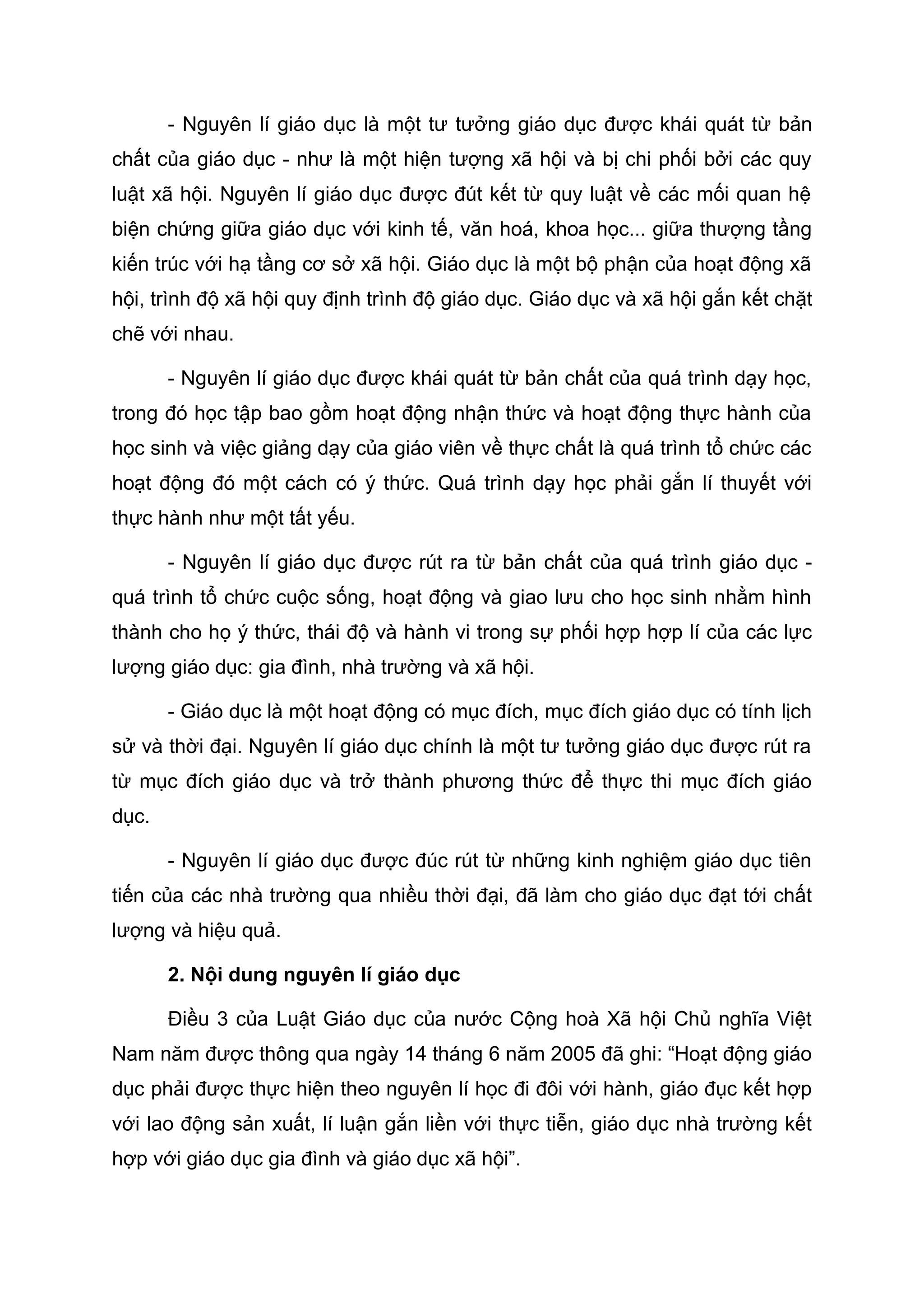 - Nguyên lí giáo dục là một tư tưởng giáo dục được khái quát từ bản
chất của giáo dục - như là một hiện tượng xã hội và bị chi phối bởi các quy
luật xã hội. Nguyên lí giáo dục được đút kết từ quy luật về các mối quan hệ
biện chứng giữa giáo dục với kinh tế, văn hoá, khoa học... giữa thượng tầng
kiến trúc với hạ tầng cơ sở xã hội. Giáo dục là một bộ phận của hoạt động xã
hội, trình độ xã hội quy định trình độ giáo dục. Giáo dục và xã hội gắn kết chặt
chẽ với nhau.
- Nguyên lí giáo dục được khái quát từ bản chất của quá trình dạy học,
trong đó học tập bao gồm hoạt động nhận thức và hoạt động thực hành của
học sinh và việc giảng dạy của giáo viên về thực chất là quá trình tổ chức các
hoạt động đó một cách có ý thức. Quá trình dạy học phải gắn lí thuyết với
thực hành như một tất yếu.
- Nguyên lí giáo dục được rút ra từ bản chất của quá trình giáo dục -
quá trình tổ chức cuộc sống, hoạt động và giao lưu cho học sinh nhằm hình
thành cho họ ý thức, thái độ và hành vi trong sự phối hợp hợp lí của các lực
lượng giáo dục: gia đình, nhà trường và xã hội.
- Giáo dục là một hoạt động có mục đích, mục đích giáo dục có tính lịch
sử và thời đại. Nguyên lí giáo dục chính là một tư tưởng giáo dục được rút ra
từ mục đích giáo dục và trở thành phương thức để thực thi mục đích giáo
dục.
- Nguyên lí giáo dục được đúc rút từ những kinh nghiệm giáo dục tiên
tiến của các nhà trường qua nhiều thời đại, đã làm cho giáo dục đạt tới chất
lượng và hiệu quả.
2. Nội dung nguyên lí giáo dục
Điều 3 của Luật Giáo dục của nước Cộng hoà Xã hội Chủ nghĩa Việt
Nam năm được thông qua ngày 14 tháng 6 năm 2005 đã ghi: “Hoạt động giáo
dục phải được thực hiện theo nguyên lí học đi đôi với hành, giáo đục kết hợp
với lao động sản xuất, lí luận gắn liền với thực tiễn, giáo dục nhà trường kết
hợp với giáo dục gia đình và giáo dục xã hội”.
 