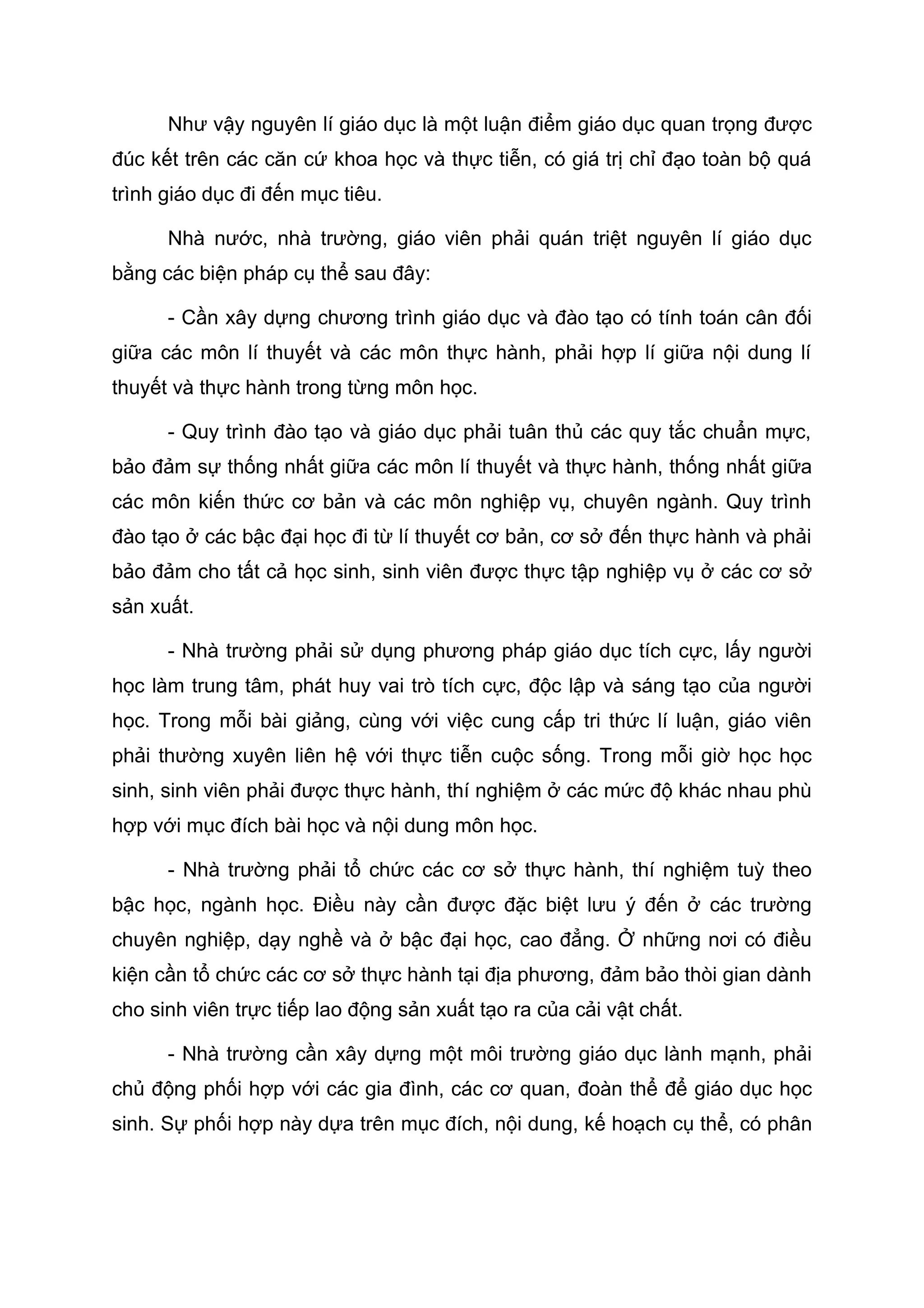 Như vậy nguyên lí giáo dục là một luận điểm giáo dục quan trọng được
đúc kết trên các căn cứ khoa học và thực tiễn, có giá trị chỉ đạo toàn bộ quá
trình giáo dục đi đến mục tiêu.
Nhà nước, nhà trường, giáo viên phải quán triệt nguyên lí giáo dục
bằng các biện pháp cụ thể sau đây:
- Cần xây dựng chương trình giáo dục và đào tạo có tính toán cân đối
giữa các môn lí thuyết và các môn thực hành, phải hợp lí giữa nội dung lí
thuyết và thực hành trong từng môn học.
- Quy trình đào tạo và giáo dục phải tuân thủ các quy tắc chuẩn mực,
bảo đảm sự thống nhất giữa các môn lí thuyết và thực hành, thống nhất giữa
các môn kiến thức cơ bản và các môn nghiệp vụ, chuyên ngành. Quy trình
đào tạo ở các bậc đại học đi từ lí thuyết cơ bản, cơ sở đến thực hành và phải
bảo đảm cho tất cả học sinh, sinh viên được thực tập nghiệp vụ ở các cơ sở
sản xuất.
- Nhà trường phải sử dụng phương pháp giáo dục tích cực, lấy người
học làm trung tâm, phát huy vai trò tích cực, độc lập và sáng tạo của người
học. Trong mỗi bài giảng, cùng với việc cung cấp tri thức lí luận, giáo viên
phải thường xuyên liên hệ với thực tiễn cuộc sống. Trong mỗi giờ học học
sinh, sinh viên phải được thực hành, thí nghiệm ở các mức độ khác nhau phù
hợp với mục đích bài học và nội dung môn học.
- Nhà trường phải tổ chức các cơ sở thực hành, thí nghiệm tuỳ theo
bậc học, ngành học. Điều này cần được đặc biệt lưu ý đến ở các trường
chuyên nghiệp, dạy nghề và ở bậc đại học, cao đẳng. Ở những nơi có điều
kiện cần tổ chức các cơ sở thực hành tại địa phương, đảm bảo thòi gian dành
cho sinh viên trực tiếp lao động sản xuất tạo ra của cải vật chất.
- Nhà trường cần xây dựng một môi trường giáo dục lành mạnh, phải
chủ động phối hợp với các gia đình, các cơ quan, đoàn thể để giáo dục học
sinh. Sự phối hợp này dựa trên mục đích, nội dung, kế hoạch cụ thể, có phân
 