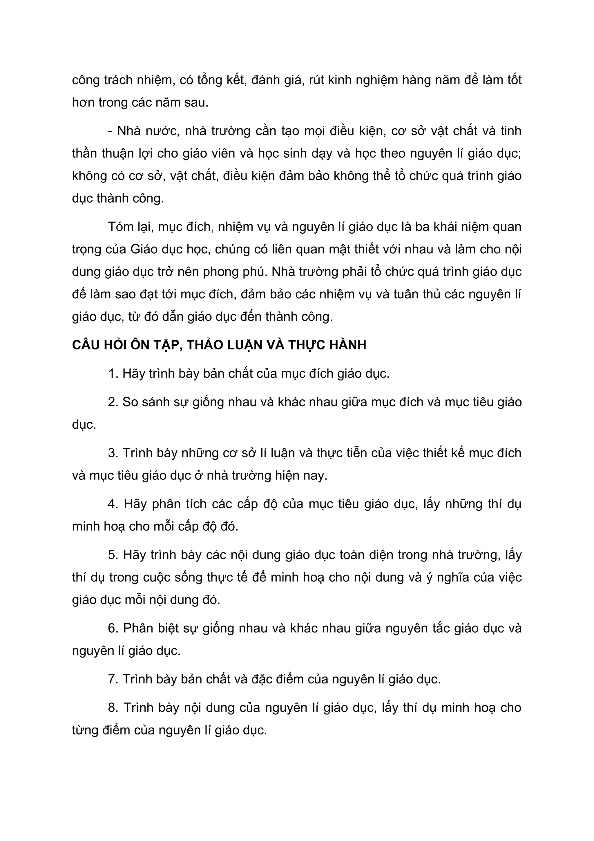 công trách nhiệm, có tổng kết, đánh giá, rút kinh nghiệm hàng năm để làm tốt
hơn trong các năm sau.
- Nhà nước, nhà trường cần tạo mọi điều kiện, cơ sở vật chất và tinh
thần thuận lợi cho giáo viên và học sinh dạy và học theo nguyên lí giáo dục;
không có cơ sở, vật chất, điều kiện đảm bảo không thể tổ chức quá trình giáo
dục thành công.
Tóm lại, mục đích, nhiệm vụ và nguyên lí giáo dục là ba khái niệm quan
trọng của Giáo dục học, chúng có liên quan mật thiết với nhau và làm cho nội
dung giáo dục trở nên phong phú. Nhà trường phải tổ chức quá trình giáo dục
để làm sao đạt tới mục đích, đảm bảo các nhiệm vụ và tuân thủ các nguyên lí
giáo dục, từ đó dẫn giáo dục đến thành công.
CÂU HỎI ÔN TẬP, THẢO LUẬN VÀ THỰC HÀNH
1. Hãy trình bày bản chất của mục đích giáo dục.
2. So sánh sự giống nhau và khác nhau giữa mục đích và mục tiêu giáo
dục.
3. Trình bày những cơ sở lí luận và thực tiễn của việc thiết kế mục đích
và mục tiêu giáo dục ở nhà trường hiện nay.
4. Hãy phân tích các cấp độ của mục tiêu giáo dục, lấy những thí dụ
minh hoạ cho mỗi cấp độ đó.
5. Hãy trình bày các nội dung giáo dục toàn diện trong nhà trường, lấy
thí dụ trong cuộc sống thực tế để minh hoạ cho nội dung và ý nghĩa của việc
giáo dục mỗi nội dung đó.
6. Phân biệt sự giống nhau và khác nhau giữa nguyên tắc giáo dục và
nguyên lí giáo dục.
7. Trình bày bản chất và đặc điểm của nguyên lí giáo dục.
8. Trình bày nội dung của nguyên lí giáo dục, lấy thí dụ minh hoạ cho
từng điểm của nguyên lí giáo dục.
 