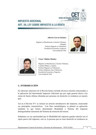 Legislación Tributaria Aplicada El Impuesto Adicional Art. 59
Departamento Control de Gestión y Sistemas de Información – FEN UChile 9
IMPUESTO ADICIONAL
ART. 59, LEY SOBRE IMPUESTO A LA RENTA
Alberto Cuevas Ozimica
Magíster en Planificación y Gestión Tributaria,
Abogado,
Profesor Magíster en Tributación
Facultad de Economía y Negocios
Universidad de Chile
Víctor Villalón Méndez
Magíster en Planificación y Gestión Tributaria,
Contador Público y Auditor,
Profesor Magíster en Tributación,
Profesor Diplomas Área Tributación,
Facultad de Economía y Negocios
Universidad de Chile
1.- INTRODUCCIÓN
En ediciones anteriores de la Revista hemos incluido diversos artículos relacionados a
la aplicación del denominado Impuesto Adicional que por regla general afecta a las
rentas de fuente chilena obtenidas por personas sin domicilio ni residencia en nuestro
país.
Así en el Revista N°1 se incluyó un artículo introductorio del impuesto, enunciando
sus principales características. Con fines metodológicos se planteó su aplicación
mediante lo que hemos denominado Modalidad o Sistema del impuesto
distinguiéndola claramente del Sistema de retención del mismo.
Señalamos en esa oportunidad que la Modalidad del impuesto guarda relación con el
sujeto pasivo del impuesto, esto es, la persona que no tiene domicilio ni residencia en
 