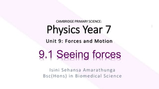 CAMBRIDGE PRIMARY SCIENCE:
Physics Year 7
Unit 9: Forces and Motion
Isini Sehansa Amarathunga
Bsc(Hons) in Biomedical Science
9.1 Seeing forces
 