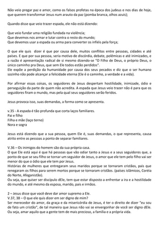 Não veio pregar paz e amor, como os falsos profetas na época dos judeus e nos dias de hoje,
que querem transformar Jesus num arauto da paz (pomba branca, olhos azuis);
Quando disse que veio trazer espada, ele não está dizendo:
Que veio fundar uma religião fundada na violência;
Que devemos nos armar e lutar contra o resto do mundo;
Que devemos usar a espada ou arma para converter os infiéis pela força;
O que ele quis dizer é que por causa dele, muitos conflitos entre pessoas, cidades e até
países. E que por sua pessoa, seria motivo de discórdia, debate, polêmicas e até inimizades, e
a razão é apresentação radical de si mesmo dizendo-se “O Filho de Deus, o próprio Deus, o
único caminho pra Deus, que sem Ele todos estão perdidos“.
Ele expõe a perdição da humanidade por causa dos seus pecados e diz que o ser humano
sozinho não pode alcançar a felicidade eterna (Ele é o caminho, a verdade e a vida).
Por afirmar essas coisas, os seguidores de Jesus despertam hostilidade, inimizade, ódio e
perseguição da parte de quem não acredita. A espada que Jesus veio trazer não é para que os
seguidores firam o mundo, mas pela qual seus seguidores serão feridos.
Jesus provoca isso, suas demandas, a forma como se apresenta.
v.35 - A espada é tão profunda que corta laços familiares.
Pai e filho
Filha e mãe (laço terno)
Nora e sogra
Jesus está dizendo que a sua pessoa, quem Ele é, suas demandas, o que representa, causa
atrito entre as pessoas a ponto de separar familiares.
V.36 – Os inimigos do homem são da sua própria casa.
O que Ele está aqui é que há pessoas que vão odiar tanto a Jesus e a seus seguidores que, a
ponto de que se seu filho se tornar um seguidor de Jesus, o amor que ele tem pelo filho vai ser
menor do que o ódio que ele tem por Jesus.
Histórias de mulheres que entregaram seus maridos porque se tornaram cristãos, pais que
renegaram os filhos para serem mortos porque se tornaram cristãos. (países islâmicos, Coréia
do Norte, Afeganistão).
Ou seja, que quiser ser discípulo dEle, tem que estar disposto a enfrentar a ira e a hostilidade
do mundo, e até mesmo da esposa, marido, pais e irmãos.
2 – Jesus disse que você deve dar amor supremo a Ele.
V.37, 38 – O que ele quis dizer em ser digno de mim?
Ser merecedor do amor, da graça e da misericórdia de Jesus, é ter o direito de dizer “eu sou
de fato um cristão“, de tal maneira que Jesus não vai se envergonhar de você ser digno dEle.
Ou seja, amar aquilo que a gente tem de mais precioso, a família e a própria vida.
 
