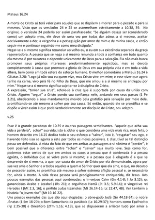 Mateus 16.24
A morte de Cristo só terá valor para aqueles que se dispõem a morrer para o pecado e para si
mesmos. Visto que os versículos 24 e 25 se assemelham estreitamente a 10.38, 39. No
original, o versículo 24 poderia ser assim parafraseado: “Se alguém deseja ser (considerado
como) um adepto meu, ele deve de uma vez por todas dar adeus a si mesmo, aceitar
decisivamente a dor, a vergonha e a perseguição por amor de mim e de minha causa, e então
seguir-me e continuar seguindo-me como meu discípulo.”
Negar-se a si mesmo significa renunciar ao velho eu, o eu em sua existência separada da graça
regeneradora. A pessoa que se nega a si mesma renuncia a toda a confiança em tudo quanto
ela mesma é por natureza e depende unicamente de Deus para a salvação. Ela não mais busca
promover seus próprios interesses predominantemente egoísticos, mas se devota
completamente à causa que promove a glória de Deus em sua própria vida e em toda a vida
alheia, bem como em toda esfera do esforço humano. O melhor comentário a Mateus 16.24 é
Gálatas 2.20: "Logo já não sou eu quem vive, mas Cristo vive em mim; e esse viver que agora
tenho na carne, vivo pela fé no Filho de Deus, que me amou e a si mesmo se entregou por
mim." Negar-se a si mesmo significa sujeitar-se à disciplina de Cristo.
A expressão, “tomar sua cruz”, refere-se à cruz que é suportada por causa da união com
Cristo. Alguém “segue” a Cristo pondo sua confiança nele, andando em seus passos (1 Pe
2.21), obedecendo a seus mandamentos movido pela gratidão pela salvação por meio dele,
prontificando-se até mesmo a sofrer por sua causa. Só então, quando ele se prontifica e se
dispõe a viver assim é que pode verdadeiramente ser discípulo de Cristo, seu adepto.
v.25
Esse é o grande paradoxo de 10.39 e ou-tras passagens semelhantes. “Aquele que acha sua
vida a perderá”, achar* sua vida, isto é, obter o que considera uma vida mais rica, mais feliz, o
homem descrito em 16.25 dedica todo o seu esforço a “salvar”, isto é, “resgatar” seu ego, e
havendo feito isso se agarra a este por todos os meios possíveis. E discutível se tal distinção
possa ser defendida. A vista do fato de que em ambas as passagens o si-nônimo é “perder”, é
bem possível que a diferença entre “achar” e “'salvar” seja muito leve. Seja como for,
podemos estar certos de que em ambos os casos a pessoa que é condenada é a pessoa
egoísta, o indivíduo que se volve para si mesmo; e a pessoa que é elogiada é a que se
desprende de si mesma, a que, por causa do amor de Cristo por ela demonstrado, agora por
sua vez ama o Senhor e a todos aqueles a quem o Senhor quer que ela ame, e que, no decurso
de proceder assim, se prontifica até mesmo a sofrer extrema aflição pessoal e, se necessário
for, ainda a morte. A vida dessa pessoa será prodigiosamente enriquecida, diz Jesus. Uns
poucos exemplos das pessoas aqui condenadas: o in-vejoso Caim (Gn 4.1-8; l Jo 3.12); os
gananciosos Acabe e Jezabel (1Rs 21); o orgulhoso Hamã (Et 3.5; 5.9-14); o vingati-vo rei
Herodes I (Mt 2.3, 16); o pérfido Judas Iscariotes (Mt 26.14-16; Lc 22.47, 48). Ver também a
história “o jovem rico” (Mt 19.16-22).
Uns poucos exemplos das que são aqui elogiadas: o abne-gado Judá (Gn 44.18-34); o nobre
Jônatas (1 Sm 18-20); o Bom Samaritano da parábola (Lc 10.29-37); homens como Epafrodito
(Fp 2.25-30) e Onesíforo (2Tm 1.16; 4.19), que se dispuseram a arriscar tudo por amor a
 