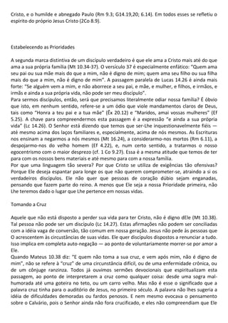 Cristo, e o humilde e abnegado Paulo (Rm 9.3; G14.19,20; 6.14). Em todos esses se refletiu o
espírito do próprio Jesus Cristo (2Co 8.9).
Estabelecendo as Prioridades
A segunda marca distintiva de um discípulo verdadeiro é que ele ama a Cristo mais até do que
ama a sua própria família (Mt 10.34-37). O versículo 37 é especialmente enfático: “Quem ama
seu pai ou sua mãe mais do que a mim, não é digno de mim; quem ama seu filho ou sua filha
mais do que a mim, não é digno de mim”. A passagem paralela de Lucas 14.26 é ainda mais
forte: “Se alguém vem a mim, e não aborrece a seu pai, e mãe, e mulher, e filhos, e irmãos, e
irmãs e ainda a sua própria vida, não pode ser meu discípulo”.
Para sermos discípulos, então, será que precisamos literalmente odiar nossa família? É óbvio
que isto, em nenhum sentido, refere-se a um ódio que viole mandamentos claros de Deus,
tais como “Honra a teu pai e a tua mãe” (Êx 20.12) e “Maridos, amai vossas mulheres” (Ef
5.25). A chave para compreendermos esta passagem é a expressão “e ainda a sua própria
vida” (Lc 14.26). O Senhor está dizendo que temos que ser-Lhe inquestionavelmente fiéis —
até mesmo acima dos laços familiares e, especialmente, acima de nós mesmos. As Escrituras
nos ensinam a negarmos a nós mesmos (Mt 16.24), a considerarmo-nos mortos (Rm 6.11), a
despojarmo-nos do velho homem (Ef 4.22), e, num certo sentido, a tratarmos o nosso
egocentrismo com o maior desprezo (cf. 1 Co 9.27). Essa é a mesma atitude que temos de ter
para com os nossos bens materiais e até mesmo para com a nossa família.
Por que uma linguagem tão severa? Por que Cristo se utiliza de exigências tão ofensivas?
Porque Ele deseja espantar para longe os que não querem comprometer-se, atraindo a si os
verdadeiros discípulos. Ele não quer que pessoas de coração dúbio sejam enganadas,
pensando que fazem parte do reino. A menos que Ele seja a nossa Prioridade primeira, não
Lhe teremos dado o lugar que Lhe pertence em nossas vidas.
Tomando a Cruz
Aquele que não está disposto a perder sua vida para ter Cristo, não é digno dEle (Mt 10.38).
Tal pessoa não pode ser um discípulo (Lc 14.27). Estas afirmações não podem ser conciliadas
com a idéia vaga de conversão, tão comum em nossa geração. Jesus não pede às pessoas que
O acrescentem às circustâncias de suas vidas. Ele quer discípulos dispostos a renunciar a tudo.
Isso implica em completa auto-negação — ao ponto de voluntariamente morrer-se por amor a
Ele.
Quando Mateus 10.38 diz: “E quem não toma a sua cruz, e vem após mim, não é digno de
mim”, não se refere à “cruz” de uma circunstância difícil, ou de uma enfermidade crônica, ou
de um cônjuge ranzinza. Todos já ouvimos sermões devocionais que espiritualizam esta
passagem, ao ponto de interpretarem a cruz como qualquer coisa: desde uma sogra mal-
humorada até uma goteira no teto, ou um carro velho. Mas não é esse o significado que a
palavra cruz tinha para o auditório de Jesus, no primeiro século. A palavra não lhes sugeria a
idéia de dificuldades demoradas ou fardos penosos. E nem mesmo evocava o pensamento
sobre o Calvário, pois o Senhor ainda não fora crucificado, e eles não compreendiam que Ele
 
