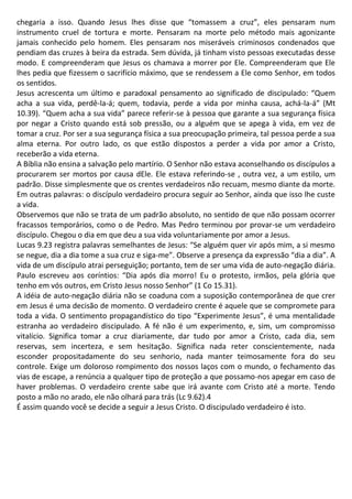 chegaria a isso. Quando Jesus lhes disse que “tomassem a cruz”, eles pensaram num
instrumento cruel de tortura e morte. Pensaram na morte pelo método mais agonizante
jamais conhecido pelo homem. Eles pensaram nos miseráveis criminosos condenados que
pendiam das cruzes à beira da estrada. Sem dúvida, já tinham visto pessoas executadas desse
modo. E compreenderam que Jesus os chamava a morrer por Ele. Compreenderam que Ele
lhes pedia que fizessem o sacrifício máximo, que se rendessem a Ele como Senhor, em todos
os sentidos.
Jesus acrescenta um último e paradoxal pensamento ao significado de discipulado: “Quem
acha a sua vida, perdê-la-á; quem, todavia, perde a vida por minha causa, achá-la-á” (Mt
10.39). “Quem acha a sua vida” parece referir-se à pessoa que garante a sua segurança física
por negar a Cristo quando está sob pressão, ou a alguém que se apega à vida, em vez de
tomar a cruz. Por ser a sua segurança física a sua preocupação primeira, tal pessoa perde a sua
alma eterna. Por outro lado, os que estão dispostos a perder a vida por amor a Cristo,
receberão a vida eterna.
A Bíblia não ensina a salvação pelo martírio. O Senhor não estava aconselhando os discípulos a
procurarem ser mortos por causa dEle. Ele estava referindo-se , outra vez, a um estilo, um
padrão. Disse simplesmente que os crentes verdadeiros não recuam, mesmo diante da morte.
Em outras palavras: o discípulo verdadeiro procura seguir ao Senhor, ainda que isso lhe custe
a vida.
Observemos que não se trata de um padrão absoluto, no sentido de que não possam ocorrer
fracassos temporários, como o de Pedro. Mas Pedro terminou por provar-se um verdadeiro
discípulo. Chegou o dia em que deu a sua vida voluntariamente por amor a Jesus.
Lucas 9.23 registra palavras semelhantes de Jesus: “Se alguém quer vir após mim, a si mesmo
se negue, dia a dia tome a sua cruz e siga-me”. Observe a presença da expressão “dia a dia”. A
vida de um discípulo atrai perseguição; portanto, tem de ser uma vida de auto-negação diária.
Paulo escreveu aos coríntios: “Dia após dia morro! Eu o protesto, irmãos, pela glória que
tenho em vós outros, em Cristo Jesus nosso Senhor” (1 Co 15.31).
A idéia de auto-negação diária não se coaduna com a suposição contemporânea de que crer
em Jesus é uma decisão de momento. O verdadeiro crente é aquele que se compromete para
toda a vida. O sentimento propagandístico do tipo “Experimente Jesus”, é uma mentalidade
estranha ao verdadeiro discipulado. A fé não é um experimento, e, sim, um compromisso
vitalício. Significa tomar a cruz diariamente, dar tudo por amor a Cristo, cada dia, sem
reservas, sem incerteza, e sem hesitação. Significa nada reter conscientemente, nada
esconder propositadamente do seu senhorio, nada manter teimosamente fora do seu
controle. Exige um doloroso rompimento dos nossos laços com o mundo, o fechamento das
vias de escape, a renúncia a qualquer tipo de proteção a que possamo-nos apegar em caso de
haver problemas. O verdadeiro crente sabe que irá avante com Cristo até a morte. Tendo
posto a mão no arado, ele não olhará para trás (Lc 9.62).4
É assim quando você se decide a seguir a Jesus Cristo. O discipulado verdadeiro é isto.
 