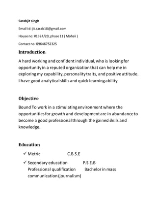 Sarabjit singh
Email Id: jit.sarab18@gmail.com
Houseno: #1324/20, phase11 ( Mohali )
Contact no: 09646752325
Introduction
A hard working and confident individual,who is looking for
opportunityin a reputed organizationthat can help me in
exploring my capability,personalitytraits, and positive attitude.
I have good analyticalskillsand quick learningability
Objective
Bound To work in a stimulatingenvironment where the
opportunitiesfor growth and developmentare in abundanceto
become a good professionalthrough the gained skills and
knowledge.
Education
 Metric C.B.S.E
 Secondary education P.S.E.B
Professional qualification Bachelorin mass
communication(journalism)
 