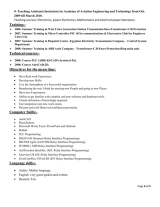 Page 4 of 5 
 
4‐ Teaching Assistant (Instructor) in Academy of Aviation Engineering and Technology from Oct.
2009 till March 2010. 
Teaching courses: Electronics, power Electronics, Mathematics and electrical power laboratory. 
Training:-  
 2006: Summer Training in West Cairo Generation Station Transmission lines-Transformer-C.B-Protection
 2007: Summer Training in Micro Controller PIC 16f in communications & Electronics Club for Engineers
Cairo Uni.
 2007: Summer Training in Dispatch Center -Egyptian Electricity Transmission Company – Control System
Department.
 2008: Summer Training in ABB Arab Company - Transformer-C.B-Fuses-Protection-Ring main unit.
Technical courses:-
 2008: Course PLC (ABB) &SCADA System (i-fix).
 2008: Course AutoCAD-2D.
Objectives for the mean time:
 Have Real work Experience.
 Develop new Skills.
 Live the Atmosphere of a Successful organization.
 Broadening the way I think by meeting new People and going to new Places.
 Have new Experiences.
 Ability to get familiar with complex and new software and hardware tools.
 Utmost utilization of knowledge acquired.
 Fast integration into new work teams.
 Pleasant and well Deserved confidence personality
Computer Skills:-
 AutoCAD.
 MicroStation.
 Microsoft Word, Excel, PowerPoint and Outlook.
 Matlab.
 PLC Programming.
 DIGSI 4.89 (Siemens Relay Interface Programming)
 MICOM Agile (ALSTOM Relay Interface Programming)
 PCM600 ( ABB Relay Interface Programming)
 AcSELerator QuickSet. (SEL Relay Interface Programming)
 Enervista UR (GE Relay Interface Programming)
 ZiverComPlus/ ZIVerCID (ZIV Relay Interface Programming)
Language skills:-
 Arabic: Mother language.
 English: very good spoken and written.
 Deutsch: Fair.
 