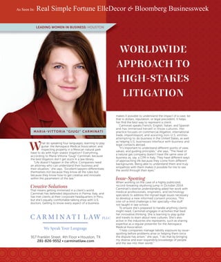 WORLDWIDE
APPROACH TO
HIGH-STAKES
LITIGATION
makes it possible to understand the impact of a case, be
that in dollars, reputation, or legal precedent. It helps
her ﬁnd the best way to represent a client.
Carminati speaks French, English, Italian, and Spanish
and has immersed herself in those cultures. Her
practice focuses on commercial litigation, international
trade, import/export, and assisting non-U.S. entities
attempting to do business in the United States, as well
as helping U.S. businesses interface with business and
legal contacts abroad.
“It’s important to understand different points of view,
values, and guiding principles,” she says. “The head of
a natural gas company doesn’t have the same view of
business as, say, a CPA in Italy. They have different ways
of approaching life because they come from different
backgrounds. Being able to understand them and truly
empathize with them makes it possible for me to see
the world through their eyes.”
Issue-Spotting
When working on the case of a highly publicized,
record-breaking skydiving jump in October 2014,
Carminati’s diverse understanding aided her work with
medical professionals, engineers, and technology
specialists to address the myriad legal issues necessary
to develop a new informed consent process. This
one-of-a-kind challenge is her specialty—the stuff
not taught in law school.
To ensure she’s prepared to handle anything clients
might need, Carminati engages in activities that feed
her innovative thinking. She is learning to play guitar
and travels to learn about new cultures. She’s also
active in the industries she represents, such as sharing
expertise as a regular presenter for the Aerospace
Medical Association.
“I help companies manage liability exposure by issue-
spotting before problems arise or helping them once
the dispute has arisen,” she says. “I do that by bringing
my diverse and ever-expanding knowledge of people
and the law into their world.”
Photo by Chris Gillett
MARIA-VITTORIA “GIUGI” CARMINATI
917 Franklin Street, 4th Floor • Houston, TX
281-826-9552 • carminatilaw.com
W
hat do speaking four languages, learning to play
guitar, the Aerospace Medical Association, and
inspecting property in a Mexican natural park
have to do with high-stakes litigation? Everything,
according to Maria-Vittoria “Giugi” Carminati, because
the best litigators don’t get stuck in a law library.
“Life doesn’t happen in the office. Companies need
an attorney who can understand their business and
their situation,” she says. “Excellent lawyers differentiate
themselves not because they know all the rules but
because they know how to get creative and innovate
within the parameters of the law.”
Creative Solutions
That means getting immersed in a client’s world.
Carminati has defended depositions in Parma, Italy, and
has met clients at their corporate headquarters in Peru,
but she’s equally comfortable talking shop with U.S.
doctors. Getting to know every aspect of a business
LEADING WOMEN IN BUSINESS: HOUSTON
C A R M I N AT I LAW PLLC
We Speak Your Language
As Seen In: Real Simple Fortune ElleDecor & Bloomberg Businessweek
 