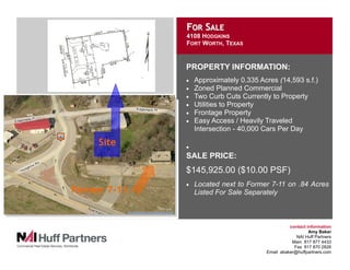 FOR SALE
              4108 HODGKINS
              FORT WORTH, TEXAS


              PROPERTY INFORMATION:
                  Approximately 0.335 Acres (14,593 s.f.)
              •
                  Zoned Planned Commercial
              •
                  Two Curb Cuts Currently to Property
              •
                  Utilities to Property
              •
                  Frontage Property
              •
                  Easy Access / Heavily Traveled
              •
                  Intersection - 40,000 Cars Per Day

     Site     •
              SALE PRICE:
              $145,925.00 ($10.00 PSF)
                  Located next to Former 7-11 on .84 Acres
              •
Former 7-11       Listed For Sale Separately



                                                  contact information
                                                           Amy Baker
                                                     NAI Huff Partners
                                                   Main 817 877 4433
                                                    Fax 817 870 2826
                                        Email abaker@huffpartners.com
 