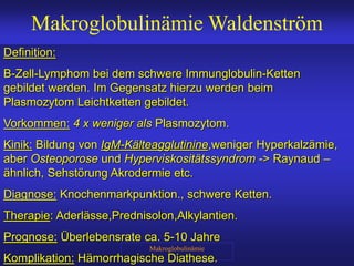 Makroglobulinämie
Makroglobulinämie Waldenström
Definition:
B-Zell-Lymphom bei dem schwere Immunglobulin-Ketten
gebildet werden. Im Gegensatz hierzu werden beim
Plasmozytom Leichtketten gebildet.
Vorkommen: 4 x weniger als Plasmozytom.
Kinik: Bildung von IgM-Kälteagglutinine,weniger Hyperkalzämie,
aber Osteoporose und Hyperviskositätssyndrom -> Raynaud –
ähnlich, Sehstörung Akrodermie etc.
Diagnose: Knochenmarkpunktion., schwere Ketten.
Therapie: Aderlässe,Prednisolon,Alkylantien.
Prognose: Überlebensrate ca. 5-10 Jahre
Komplikation: Hämorrhagische Diathese.
 