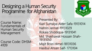 Designing a Human Security
Programme for Afghanistan
Presented By:
Kazi Sumaiya Akter Safa-19131014
Nahrin Jannat-19131029
Rokaia Shiddiqua-19131041
Md. Shakhawat Hossain Shah-
19131050
Majit Bosri Himel-18131036
Hasibul Ahsan Saif- 1713104
Course Name:
Fundamentals of
Human Security
Management
Course Code: DHSM-
4109
 