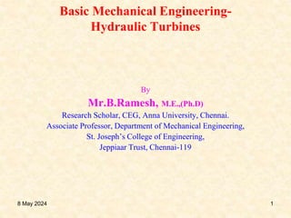 Basic Mechanical Engineering-
Hydraulic Turbines
By
Mr.B.Ramesh, M.E.,(Ph.D)
Research Scholar, CEG, Anna University, Chennai.
Associate Professor, Department of Mechanical Engineering,
St. Joseph’s College of Engineering,
Jeppiaar Trust, Chennai-119
8 May 2024 1
 