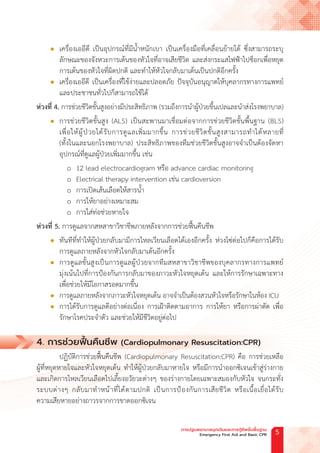 l เครื่องเออีดี เป็นอุปกรณ์ที่มีน�้ำหนักเบา เป็นเครื่องมือที่เคลื่อนย้ายได้ ซึ่งสามารถระบุ
ลักษณะของจังหวะการเต้นของหัวใจที่อาจเสียชีวิต และส่งกระแสไฟฟ้าไปช็อกเพื่อหยุด
การเต้นของหัวใจที่ผิดปกติ และท�ำให้หัวใจกลับมาเต้นเป็นปกติอีกครั้ง
l เครื่องเออีดี เป็นเครื่องที่ใช้ง่ายและปลอดภัย ปัจจุบันอนุญาตให้บุคลากรทางการแพทย์
และประชาชนทั่วไปก็สามารถใช้ได้
ห่วงที่ 4. การช่วยชีวิตขั้นสูงอย่างมีประสิทธิภาพ (รวมถึงการน�ำผู้ป่วยขึ้นเปลและน�ำส่งโรงพยาบาล)
l การช่วยชีวิตขั้นสูง (ALS) เป็นสะพานมาเชื่อมต่อจากการช่วยชีวิตขั้นพื้นฐาน (BLS)
เพื่อให้ผู้ป่วยได้รับการดูแลเพิ่มมากขึ้น การช่วยชีวิตขั้นสูงสามารถท�ำได้หลายที่
(ทั้งในและนอกโรงพยาบาล) ประสิทธิภาพของทีมช่วยชีวิตขั้นสูงอาจจ�ำเป็นต้องจัดหา
อุปกรณ์ที่ดูแลผู้ป่วยเพิ่มมากขึ้น เช่น
o 12 lead electrocardiogram หรือ advance cardiac monitoring
o Electrical therapy intervention เช่น cardioversion
o การเปิดเส้นเลือดให้สารน�้ำ
o การให้ยาอย่างเหมาะสม
o การใส่ท่อช่วยหายใจ
ห่วงที่ 5. การดูแลจากสหสาขาวิชาชีพภายหลังจากการช่วยฟื้นคืนชีพ
l ทันทีที่ท�ำให้ผู้ป่วยกลับมามีการไหลเวียนเลือดได้เองอีกครั้ง ห่วงโซ่ต่อไปก็คือการได้รับ
การดูแลภายหลังจากหัวใจกลับมาเต้นอีกครั้ง
l การดูแลขั้นสูงเป็นการดูแลผู้ป่วยจากทีมสหสาขาวิชาชีพของบุคลากรทางการแพทย์
มุ่งเน้นไปที่การป้องกันการกลับมาของภาวะหัวใจหยุดเต้น และให้การรักษาเฉพาะทาง
เพื่อช่วยให้มีโอกาสรอดมากขึ้น
l การดูแลภายหลังจากภาวะหัวใจหยุดเต้น อาจจ�ำเป็นต้องสวนหัวใจหรือรักษาในห้อง ICU
l การได้รับการดูแลดีอย่างต่อเนื่อง การเฝ้าติดตามอาการ การให้ยา หรือการผ่าตัด เพื่อ
รักษาโรคประจ�ำตัว และช่วยให้มีชีวิตอยู่ต่อไป
4. การช่วยฟื้ นคืนชีพ (Cardiopulmonary Resuscitation:CPR)
ปฏิบัติการช่วยฟื้นคืนชีพ (Cardiopulmonary Resuscitation:CPR) คือ การช่วยเหลือ
ผู้ที่หยุดหายใจและหัวใจหยุดเต้น ท�ำให้ผู้ป่วยกลับมาหายใจ หรือมีการน�ำออกซิเจนเข้าสู่ร่างกาย
และเกิดการไหลเวียนเลือดไปเลี้ยงอวัยวะต่างๆ ของร่างกายโดยเฉพาะสมองกับหัวใจ จนกระทั่ง
ระบบต่างๆ กลับมาท�ำหน้าที่ได้ตามปกติ เป็นการป้องกันการเสียชีวิต หรือเนื้อเยื่อได้รับ
ความเสียหายอย่างถาวรจากการขาดออกซิเจน
การปฐมพยาบาลฉุกเฉินและการกู้ชีพขั้นพื้นฐาน
Emergency First Aid and Basic CPR 5
 