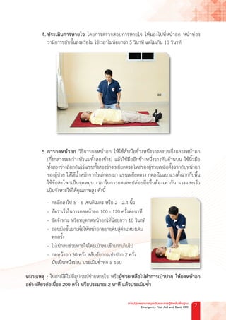 4. ประเมินการหายใจ โดยการตรวจสอบการหายใจ ให้มองไปที่หน้าอก หน้าท้อง
ว่ามีการขยับขึ้นลงหรือไม่ ใช้เวลาไม่น้อยกว่า 5 วินาที แต่ไม่เกิน 10 วินาที
5. การกดหน้าอก วิธีการกดหน้าอก ให้ใช้ส้นมือข้างหนึ่งวางลงบนกึ่งกลางหน้าอก
(กึ่งกลางระหว่างหัวนมทั้งสองข้าง) แล้วใช้มืออีกข้างหนึ่งวางทับด้านบน ใช้นิ้วมือ
ทั้งสองข้างล็อกกันไว้ แขนทั้งสองข้างเหยียดตรง ไหล่ของผู้ช่วยเหลือตั้งฉากกับหน้าอก
ของผู้ป่วย ให้ใช้น�้ำหนักจากไหล่กดลงมา แขนเหยียดตรง กดลงในแนวแรงตั้งฉากกับพื้น
ใช้ข้อสะโพกเป็นจุดหมุน เวลาในการกดและปล่อยมือขึ้นต้องเท่ากัน แรงและเร็ว
เป็นจังหวะให้ได้คุณภาพสูง ดังนี้
- กดลึกลงไป 5 - 6 เซนติเมตร หรือ 2 - 2.4 นิ้ว
- อัตราเร็วในการกดหน้าอก 100 - 120 ครั้งต่อนาที
- ขัดจังหวะ หรือหยุดกดหน้าอกให้น้อยกว่า 10 วินาที
- ถอนมือขึ้นมาเพื่อให้หน้าอกขยายคืนสู่ต�ำแหน่งเดิม
ทุกครั้ง
- ไม่เป่าลมช่วยหายใจโดยเป่าลมเข้ามากเกินไป
- กดหน้าอก 30 ครั้ง สลับกับการเป่าปาก 2 ครั้ง
นับเป็นหนึ่งรอบ ประเมินซ�้ำทุก 5 รอบ
หมายเหตุ : ในกรณีที่ไม่มีอุปกรณ์ช่วยหายใจ หรือผู้ช่วยเหลือไม่ท�ำการเป่าปาก ให้กดหน้าอก
อย่างเดียวต่อเนื่อง 200 ครั้ง หรือประมาณ 2 นาที แล้วประเมินซ�้ำ
การปฐมพยาบาลฉุกเฉินและการกู้ชีพขั้นพื้นฐาน
Emergency First Aid and Basic CPR 7
 