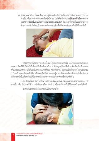 6. การช่วยหายใจ (การเป่าปาก) ผู้ช่วยเหลือมีความเสี่ยงต่อการติดโรคจากการช่วย
หายใจ หรือการเป่าปาก เช่น โรคโควิด-19 ไวรัสตับอักเสบเอ ผู้ช่วยเหลือจึงสามารถ
เลือกการช่วยฟื้นคืนโดยการกดหน้าอกอย่างเดียว ในกรณีที่ท่านมั่นใจว่าสามารถ
ช่วยการหายใจได้ครบถ้วนตามหลักการช่วยฟื้นคืนชีพ การช่วยหายใจมีวิธีการ ดังนี้
		- หลังจากกดหน้าอกครบ 30 ครั้ง แล้วให้เปิดทางเดินหายใจ โดยใช้วิธีการกดหน้าผาก
เชยคาง โดยใช้นิ้วโป้งกับนิ้วชี้ของมือข้างที่กดหน้าผาก บีบจมูกผู้ป่วยให้สนิท ส่วนมือข้างที่เชยคาง
ขึ้นมาช่วยเปิดปาก แล้วก้มลงไปประกบปากผู้ป่วย (ปากต่อปาก) เป่าลมเข้าใช้เวลาครั้งละประมาณ
1 วินาที ขณะเป่าลมเข้าให้ช�ำเลืองมองไปที่หน้าอกของผู้ป่วย ต้องมองเห็นหน้าอกขยับขึ้นชัดเจน
แล้วเงยหน้าขึ้นเพื่อปล่อยให้ผู้ป่วยหายใจออกทางปาก แล้วเป่าปากซ�้ำเป็นครั้งที่ 2
- ถ้าเป่าลมไม่เข้าให้รีบเปิดทางเดินหายใจใหม่ทันที โดยการกดหน้าผากเชยคางให้
มากขึ้น แล้วเป่าปากครั้งที่ 2 (อย่าช่วยหายใจมากกว่า 2 ครั้ง) หลังจากนั้นให้รีบกดหน้าอกต่อทันที
- ไม่เป่าลมช่วยหายใจโดยเป่าลมเข้ามากเกินไป
การปฐมพยาบาลฉุกเฉินและการกู้ชีพขั้นพื้นฐาน
Emergency First Aid and Basic CPR
8
 
