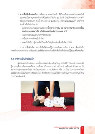 7. ช่วยฟื้นคืนชีพต่อเนื่อง หลังจากช่วยหายใจแล้ว ให้รีบกลับมากดหน้าอกต่อทันที
อย่างต่อเนื่อง หยุดกดหน้าอกให้น้อยที่สุด ไม่เกิน 10 วินาที โดยให้กดหน้าอก 30 ครั้ง
สลับกับการเป่าปาก 2 ครั้ง หรือ 30 : 2 ไปจนครบ 5 รอบแล้วประเมินซ�้ำ ให้ท�ำการ
ช่วยฟื้นคืนชีพไปจนกว่า
- ผู้ป่วยจะกลับมามีสัญญาณชีพอีกครั้ง (ตากระพริบ ไอ หน้าอกหน้าท้องกระเพื่อม
			 ตามจังหวะการหายใจ หรือมีการเคลื่อนไหวของแขน ขา)
- ทีมแพทย์ฉุกเฉินเข้ามาให้การช่วยเหลือ
- เหนื่อยมากจนท�ำต่อไปไม่ไหว
- แพทย์วินิจฉัยว่าผู้ป่วยเสียชีวิตแล้ว ให้ยุติการช่วยฟื้นคืนชีพ (CPR)
การช่วยฟื้นคืนชีพ หากเป็นไปได้ควรมีผู้ช่วยเหลืออย่างน้อย 2 คน เพื่อสลับกัน
กดหน้าอกและเป่าปาก จะช่วยเพิ่มประสิทธิภาพการช่วยชีวิตให้ได้ผลดีกว่าการมีผู้ช่วยเหลือคนเดียว
4.2 การช่วยฟื้นคืนชีพเด็ก
ผู้ช่วยเหลือด�ำเนินการตามขั้นตอนเช่นเดียวกับผู้ใหญ่ ปรับวิธีการกดหน้าอกโดยให้
ผู้ช่วยเหลือวางมือลงตรงกึ่งกลางหน้าอก (กึ่งกลางระหว่างหัวนม) กดลึกลงไปประมาณ ⅓
ของความหนาของหน้าอก (หรือประมาณ 5 เซนติเมตร หรือ 2 นิ้ว) ในการกดหน้าอก
จะใช้มือเพียงมือเดียวหรือสองมือก็ได้ ส�ำหรับเด็กวัยรุ่นให้ใช้ความลึกในการกดเท่ากับผู้ใหญ่
(5 - 7 เซนติเมตร)
การปฐมพยาบาลฉุกเฉินและการกู้ชีพขั้นพื้นฐาน
Emergency First Aid and Basic CPR 9
 