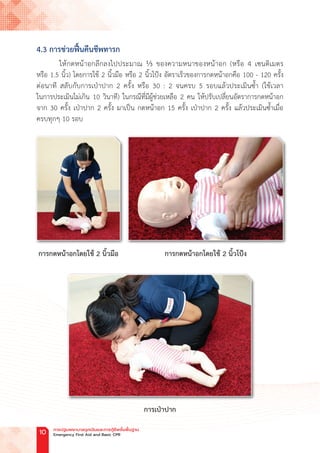 4.3 การช่วยฟื้นคืนชีพทารก
ให้กดหน้าอกลึกลงไปประมาณ ⅓ ของความหนาของหน้าอก (หรือ 4 เซนติเมตร
หรือ 1.5 นิ้ว) โดยการใช้ 2 นิ้วมือ หรือ 2 นิ้วโป้ง อัตราเร็วของการกดหน้าอกคือ 100 - 120 ครั้ง
ต่อนาที สลับกับการเป่าปาก 2 ครั้ง หรือ 30 : 2 จนครบ 5 รอบแล้วประเมินซ�้ำ (ใช้เวลา
ในการประเมินไม่เกิน 10 วินาที) ในกรณีที่มีผู้ช่วยเหลือ 2 คน ให้ปรับเปลี่ยนอัตราการกดหน้าอก
จาก 30 ครั้ง เป่าปาก 2 ครั้ง มาเป็น กดหน้าอก 15 ครั้ง เป่าปาก 2 ครั้ง แล้วประเมินซ�้ำเมื่อ
ครบทุกๆ 10 รอบ
การกดหน้าอกโดยใช้ 2 นิ้วมือ การกดหน้าอกโดยใช้ 2 นิ้วโป้ง
การเป่าปาก
การปฐมพยาบาลฉุกเฉินและการกู้ชีพขั้นพื้นฐาน
Emergency First Aid and Basic CPR
10
 