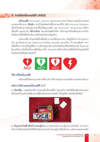5. การใช้เครื่องเออีดี (AED)
เครื่องเออีดี (Automatic External Defibrillator:AED) คืออุปกรณ์อิเล็กทรอนิกส์
แบบพกพาที่สามารถ วินิจฉัย ภาวะหัวใจเต้นผิดปกติที่อันตรายแก่ชีวิต (ชนิด Ventricular Fibrillation
หรือหัวใจห้องล่างเต้นแผ่นระรัวที่ไม่มีสัญญาณชีพ และ Ventricular Tachycardia) ได้โดย
อัตโนมัติ และสามารถ ให้การรักษา โดยปล่อยไฟฟ้าไปช็อก หรือกระตุกหัวใจเพื่อหยุดภาวะหัวใจ
เต้นผิดปกตินั้นให้หัวใจกลับมาเต้นใหม่ในจังหวะที่ถูกต้อง
เครื่องเออีดี มักพบติดตั้งในพื้นที่สาธารณะที่มีประชาชน หรือผู้ใช้บริการจ�ำนวนมาก
เช่น สถานีรถสาธารณะ โรงพยาบาล โรงเรียน สนามบิน สนามกีฬา ห้างสรรพสินค้า ฯลฯ
เพื่อใช้ในการช่วยชีวิตผู้ที่มีอาการหัวใจหยุดเต้นกะทันหันให้รอดชีวิตได้ทันท่วงที ในอนาคต
มีแนวโน้มการติดตั้งเครื่องเออีดีเพิ่มมากขึ้น ท่านจะทราบได้ว่าเครื่องเออีดีนั้นติดตั้งอยู่จุดใดได้
โดยสังเกตเห็นสัญลักษณ์เช่นนี้
วิธีการใช้เครื่องเออีดี
เครื่องเออีดี มีหลายแบบหลายยี่ห้อ แต่การใช้งานไม่ยุ่งยากและไม่มีความแตกต่างกันมาก
หลักการใช้งานของเครื่องเออีดี มีดังนี้
1. เปิดเครื่อง กดปุ่มเปิดเครื่อง ในขณะที่เครื่องเออีดีบางรุ่นจะท�ำงานทันทีเมื่อเปิดฝาครอบออก
เมื่อเปิดเครื่องแล้วจะมีเสียงบอกให้รู้ว่าต้องท�ำอย่างไรต่อไป ให้ปฏิบัติตามที่เครื่องสั่งทันที
2. ติดแผ่นน�ำไฟฟ้าที่หน้าอกของผู้ป่วย ตรวจสอบหน้าอกของผู้ป่วยว่าแห้งสนิท หากพบว่า
เปียกน�้ำหรือไม่แห้งสนิทให้ใช้ผ้าเช็ดบริเวณหน้าอกของผู้ป่วยให้แห้งก่อน แล้วลอกแผ่นพลาสติก
การปฐมพยาบาลฉุกเฉินและการกู้ชีพขั้นพื้นฐาน
Emergency First Aid and Basic CPR 11
 