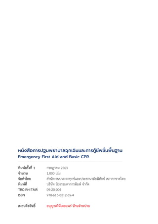 หนังสือการปฐมพยาบาลฉุกเฉินและการกู้ชีพขั้นพื้นฐาน
Emergency First Aid and Basic CPR
พิมพ์ครั้งที่ 1 กรกฎาคม 2563
จ�ำนวน 1,000 เล่ม
จัดท�ำโดย ส�ำนักงานบรรเทาทุกข์และประชานามัยพิทักษ์ สภากาชาดไทย
พิมพ์ที่ บริษัท นิวธรรมดาการพิมพ์ จ�ำกัด
TRC-RH-TMR 09-20-004
ISBN 978-616-8212-39-4
สงวนลิขสิทธิ์ อนุญาตให้เผยแพร่ ห้ามจ�ำหน่าย
 