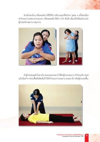 ส�ำหรับคนอ้วน หรือคนท้อง ให้ใช้วิธีการรัดกระตุกที่หน้าอก ชุดละ 5 ครั้งต่อเนื่อง
ท�ำไปจนกว่าเศษอาหารจะออก หรือหมดสติ (ให้ท�ำ CPR ทันที) เมื่อแก้ไขได้แล้วควรน�ำ
ผู้ป่วยส่งโรงพยาบาลทุกราย
ถ้าผู้ป่วยหมดสติ ไม่หายใจ (แขนจะตกลงมา) ให้จับผู้ป่วยนอนราบ รีบโทรแจ้ง 1669
แล้วเริ่มท�ำการช่วยฟื้นคืนชีพทันที ให้ท�ำไปจนกว่ารถพยาบาลจะมาถึง หรือผู้ป่วยจะฟื้น
การปฐมพยาบาลฉุกเฉินและการกู้ชีพขั้นพื้นฐาน
Emergency First Aid and Basic CPR 15
 