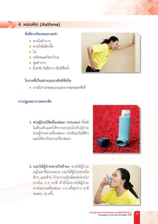 4. หอบหืด (Asthma)
สิ่งที่ควรสังเกตและจดจ�ำ
l หายใจล�ำบาก
l หายใจมีเสียงวี้ด
l ไอ
l เครียดและวิตกกังวล
l พูดล�ำบาก
l ผิวหนัง ริมฝีปาก เล็บมีสีคล�้ำ
ในรายที่เป็นอย่างรุนแรงทันทีทันใด
l อาจมีภาวะหมดแรงและอาจจะหมดสติได้
การปฐมพยาบาลหอบหืด
1. ช่วยผู้ป่วยใช้เครื่องพ่นยา (Inhaler) ตั้งสติ
ไม่ตื่นเต้นและให้ความอบอุ่นใจกับผู้ป่วย
ช่วยผู้ป่วยหาเครื่องพ่นยา (ปกติจะเป็นสีฟ้า)
และให้หายใจจากเครื่องพ่นยา
		
2. บอกให้ผู้ป่วยหายใจช้าลง ช่วยให้ผู้ป่วย
อยู่ในท่าที่ผ่อนคลาย บอกให้ผู้ป่วยหายใจ
ลึกๆ และช้าๆ ถ้าอาการเล็กน้อยจะหายไป
ภายใน 2-3 นาที ถ้ายังไม่หายให้ผู้ป่วย
หายใจจากเครื่องพ่นยา 1-2 ครั้งทุกๆ 2 นาที
จนครบ 10 ครั้ง
การปฐมพยาบาลฉุกเฉินและการกู้ชีพขั้นพื้นฐาน
Emergency First Aid and Basic CPR 21
 