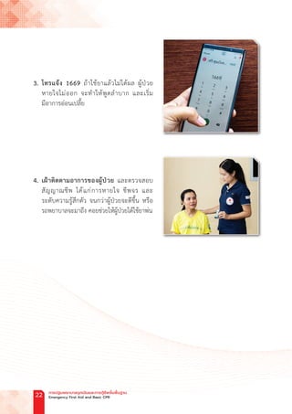 3. โทรแจ้ง 1669 ถ้าใช้ยาแล้วไม่ได้ผล ผู้ป่วย
หายใจไม่ออก จะท�ำให้พูดล�ำบาก และเริ่ม
มีอาการอ่อนเปลี้ย
4. เฝ้าติดตามอาการของผู้ป่วย และตรวจสอบ
สัญญาณชีพ ได้แก่การหายใจ ชีพจร และ
ระดับความรู้สึกตัว จนกว่าผู้ป่วยจะดีขึ้น หรือ
รถพยาบาลจะมาถึง คอยช่วยให้ผู้ป่วยได้ใช้ยาพ่น
การปฐมพยาบาลฉุกเฉินและการกู้ชีพขั้นพื้นฐาน
Emergency First Aid and Basic CPR
22
 