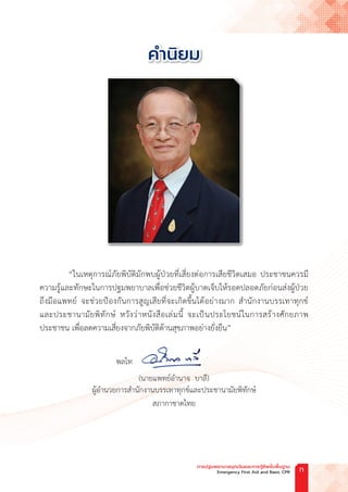ค�ำนิยม
“ในเหตุการณ์ภัยพิบัติมักพบผู้ป่วยที่เสี่ยงต่อการเสียชีวิตเสมอ ประชาชนควรมี
ความรู้และทักษะในการปฐมพยาบาลเพื่อช่วยชีวิตผู้บาดเจ็บให้รอดปลอดภัยก่อนส่งผู้ป่วย
ถึงมือแพทย์ จะช่วยป้องกันการสูญเสียที่จะเกิดขึ้นได้อย่างมาก ส�ำนักงานบรรเทาทุกข์
และประชานามัยพิทักษ์ หวังว่าหนังสือเล่มนี้ จะเป็นประโยชน์ในการสร้างศักยภาพ
ประชาชน เพื่อลดความเสี่ยงจากภัยพิบัติด้านสุขภาพอย่างยั่งยืน”
พลโท
(นายแพทย์อ�ำนาจ  บาลี)
ผู้อ�ำนวยการส�ำนักงานบรรเทาทุกข์และประชานามัยพิทักษ์
สภากาชาดไทย
การปฐมพยาบาลฉุกเฉินและการกู้ชีพขั้นพื้นฐาน
Emergency First Aid and Basic CPR ก
 