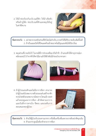 2. ใช้ผ้าห่อป้องกันบริเวณที่หัก ใช้ผ้าเช็ดตัว
หรือผ้าปูโต๊ะ ห่อบริเวณที่หักและพยุงให้อยู่
ในท่าที่สบาย
ข้อควรระวัง 1. อย่าพยายามขยับส่วนที่หักโดยไม่จ�ำเป็น อาจท�ำให้ได้รับบาดเจ็บเพิ่มขึ้นได้
2. ถ้าเป็นแผลเปิดให้ปิดแผลด้วยผ้าสะอาดไม่มีขุยและพันให้เรียบร้อย
3. พยุงส่วนที่บาดเจ็บไว้ ในกรณีที่การช่วยเหลือมาถึงล้าช้า ถ้าแขนหักให้หาอุปกรณ์มา
คล้องแขนไว้ ถ้าขาหักให้หาไม้มาแล้วใช้ผ้าพันไม้ก่อนน�ำมาดามขา
4. ถ้าผู้ป่วยแขนหักและไม่มีอาการช็อก สามารถ
น�ำผู้ป่วยส่งโรงพยาบาลด้วยรถยนต์ แต่ถ้าขาหัก
ควรน�ำส่งด้วยรถพยาบาลโดยการ โทรแจ้ง1669
แล้วคอยดูแลอาการช็อก เฝ้าติดตามอาการ
และบันทึกการหายใจ ชีพจร และระดับการ
ตอบสนองของผู้ป่วย
ข้อควรระวัง 3. ห้ามให้ผู้ป่วยรับประทานอาหาร หรือดื่มเครื่องดื่มเพราะอาจต้องผ่าตัดฉุกเฉิน
4. ห้ามยกขาสูงเมื่อต้องรักษาอาการช็อก
การปฐมพยาบาลฉุกเฉินและการกู้ชีพขั้นพื้นฐาน
Emergency First Aid and Basic CPR 31
 