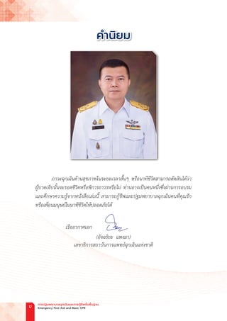 ภาวะฉุกเฉินด้านสุขภาพในระยะเวลาสั้นๆ หรือนาทีชีวิตสามารถตัดสินได้ว่า
ผู้บาดเจ็บนั้นจะรอดชีวิตหรือพิการถาวรหรือไม่ ท่านอาจเป็นคนหนึ่งซึ่งผ่านการอบรม
และศึกษาความรู้จากหนังสือเล่มนี้ สามารถกู้ชีพและปฐมพยาบาลฉุกเฉินคนที่คุณรัก
หรือเพื่อนมนุษย์ในนาทีชีวิตให้ปลอดภัยได้
เรืออากาศเอก
(อัจฉริยะ  แพงมา)
เลขาธิการสถาบันการแพทย์ฉุกเฉินแห่งชาติ
ค�ำนิยม
การปฐมพยาบาลฉุกเฉินและการกู้ชีพขั้นพื้นฐาน
Emergency First Aid and Basic CPR
ข
 