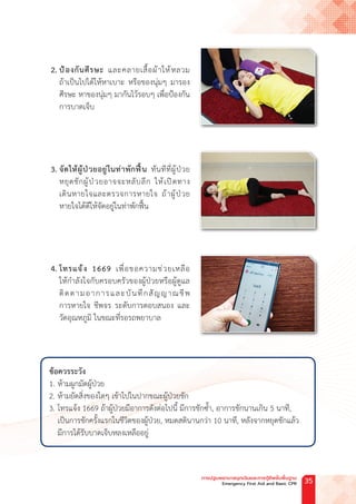 2. ป้องกันศีรษะ และคลายเสื้อผ้าให้หลวม
ถ้าเป็นไปได้ให้หาเบาะ หรือของนุ่มๆ มารอง
ศีรษะ หาของนุ่มๆ มากันไว้รอบๆ เพื่อป้องกัน
การบาดเจ็บ
3. จัดให้ผู้ป่วยอยู่ในท่าพักฟื้น ทันทีที่ผู้ป่วย
หยุดชักผู้ป่วยอาจจะหลับลึก ให้เปิดทาง
เดินหายใจและตรวจการหายใจ ถ้าผู้ป่วย
หายใจได้ดีให้จัดอยู่ในท่าพักฟื้น
4. โทรแจ้ง 1669 เพื่อขอความช่วยเหลือ
ให้ก�ำลังใจกับครอบครัวของผู้ป่วยหรือผู้ดูแล
ติดตามอาการและบันทึกสัญญาณชีพ
การหายใจ ชีพจร ระดับการตอบสนอง และ
วัดอุณหภูมิ ในขณะที่รอรถพยาบาล
ข้อควรระวัง
1. ห้ามผูกมัดผู้ป่วย
2. ห้ามยัดสิ่งของใดๆ เข้าไปในปากขณะผู้ป่วยชัก
3. โทรแจ้ง 1669 ถ้าผู้ป่วยมีอาการดังต่อไปนี้ มีการชักซ�้ำ, อาการชักนานเกิน 5 นาที,
เป็นการชักครั้งแรกในชีวิตของผู้ป่วย, หมดสตินานกว่า 10 นาที, หลังจากหยุดชักแล้ว
มีการได้รับบาดเจ็บหลงเหลืออยู่
การปฐมพยาบาลฉุกเฉินและการกู้ชีพขั้นพื้นฐาน
Emergency First Aid and Basic CPR 35
 