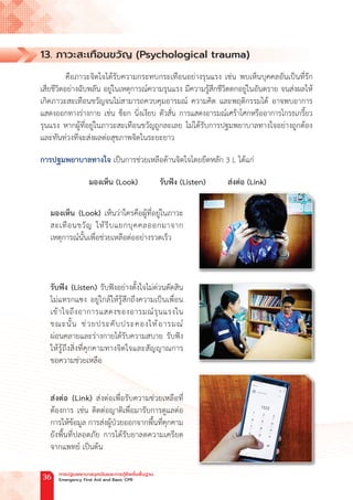 13. ภาวะสะเทือนขวัญ (Psychological trauma)
คือภาวะจิตใจได้รับความกระทบกระเทือนอย่างรุนแรง เช่น พบเห็นบุคคลอันเป็นที่รัก
เสียชีวิตอย่างฉับพลัน อยู่ในเหตุการณ์ความรุนแรง มีความรู้สึกชีวิตตกอยู่ในอันตราย จนส่งผลให้
เกิดภาวะสะเทือนขวัญจนไม่สามารถควบคุมอารมณ์ ความคิด และพฤติกรรมได้ อาจพบอาการ
แสดงออกทางร่างกาย เช่น ช็อก นิ่งเงียบ ตัวสั่น การแสดงอารมณ์เศร้าโศกหรืออาการโกรธเกรี้ยว
รุนแรง หากผู้ที่อยู่ในภาวะสะเทือนขวัญถูกละเลย ไม่ได้รับการปฐมพยาบาลทางใจอย่างถูกต้อง
และทันท่วงทีจะส่งผลต่อสุขภาพจิตในระยะยาว
การปฐมพยาบาลทางใจ เป็นการช่วยเหลือด้านจิตใจโดยยึดหลัก 3 L ได้แก่
มองเห็น (Look)   รับฟัง (Listen)   ส่งต่อ (Link)
มองเห็น (Look) เห็นว่าใครคือผู้ที่อยู่ในภาวะ
สะเทือนขวัญ ให้รีบแยกบุคคลออกมาจาก
เหตุการณ์นั้นเพื่อช่วยเหลือต่ออย่างรวดเร็ว
รับฟัง (Listen) รับฟังอย่างตั้งใจไม่ด่วนตัดสิน
ไม่แทรกแซง อยู่ใกล้ให้รู้สึกถึงความเป็นเพื่อน
เข้าใจถึงอาการแสดงของอารมณ์รุนแรงใน
ขณะนั้น ช่วยประคับประคองให้อารมณ์
ผ่อนคลายและร่างกายได้รับความสบาย รับฟัง
ให้รู้ถึงสิ่งที่คุกคามทางจิตใจและสัญญาณการ
ขอความช่วยเหลือ
ส่งต่อ (Link) ส่งต่อเพื่อรับความช่วยเหลือที่
ต้องการ เช่น ติดต่อญาติเพื่อมารับการดูแลต่อ
การให้ข้อมูล การส่งผู้ป่วยออกจากพื้นที่คุกคาม
ยังพื้นที่ปลอดภัย การได้รับยาลดความเครียด
จากแพทย์ เป็นต้น
การปฐมพยาบาลฉุกเฉินและการกู้ชีพขั้นพื้นฐาน
Emergency First Aid and Basic CPR
36
 