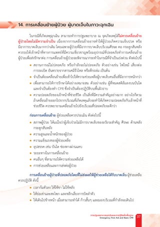 14. การเคลื่อนย้ายผู้ป่วย ผู้บาดเจ็บในภาวะฉุกเฉิน
ในกรณีที่เกิดเหตุฉุกเฉิน สามารถท�ำการปฐมพยาบาล ณ จุดเกิดเหตุได้ไม่ควรเคลื่อนย้าย
ผู้ป่วยโดยไม่มีความจ�ำเป็น เนื่องจากการเคลื่อนย้ายอาจท�ำให้ผู้ป่วยเกิดความเจ็บปวด หรือ
มีอาการบาดเจ็บมากกว่าเดิม โดยเฉพาะผู้ป่วยที่มีอาการบาดเจ็บบริเวณศีรษะ คอ กระดูกสันหลัง
ควรรอให้เจ้าหน้าที่ทางการแพทย์ที่มีความเชี่ยวชาญพร้อมอุปกรณ์ที่ปลอดภัยท�ำการเคลื่อนย้าย
ผู้ป่วยเพื่อส่งรักษาต่อ การเคลื่อนย้ายผู้ป่วยจะพิจารณากระท�ำในกรณีที่จ�ำเป็นเร่งด่วน ดังต่อไปนี้
l สถานการณ์ไม่ปลอดภัย หรือก�ำลังจะไม่ปลอดภัย ตัวอย่างเช่น ไฟไหม้ เสี่ยงต่อ
การระเบิด อันตรายจากสารเคมีรั่วไหล หรือตึกถล่ม เป็นต้น
l จ�ำเป็นต้องเคลื่อนย้ายเพื่อเข้าไปให้ความช่วยเหลือผู้บาดเจ็บคนอื่นที่มีอาการหนักกว่า
l เพื่อสามารถให้การรักษาได้อย่างเหมาะสม ตัวอย่างเช่น ผู้ที่หมดสติล้มลงบนบันได
และจ�ำเป็นต้องท�ำ CPR ซึ่งจ�ำเป็นต้องปฏิบัติบนพื้นผิวราบ
l ความปลอดภัยของเจ้าหน้าที่ช่วยชีวิต เป็นสิ่งที่มีความส�ำคัญอย่างมาก อย่างไรก็ตาม
ถ้าเคลื่อนย้ายออกไปจากบริเวณที่เกิดเหตุแล้วจะท�ำให้เกิดความปลอดภัยกับเจ้าหน้าที่
ช่วยชีวิต ควรพยายามเคลื่อนย้ายไปยังบริเวณที่ปลอดภัยจะดีกว่า
ก่อนการเคลื่อนย้าย ผู้ช่วยเหลือควรประเมิน ดังต่อไปนี้
l สภาพผู้ป่วย ให้แน่ใจว่าผู้เจ็บป่วยไม่มีการบาดเจ็บของอวัยวะส�ำคัญ ศีรษะ ด้านหลัง
กระดูกสันหลัง
l ความสูงและน�้ำหนักของผู้ป่วย
l ความแข็งแรงของผู้ช่วยเหลือ
l อุปสรรค เช่น บันได ช่องทางผ่านแคบ
l ระยะทางในการเคลื่อนย้าย
l คนอื่นๆ ที่สามารถให้ความช่วยเหลือได้
l การช่วยเหลือและการส่งต่อผู้ป่วย
การเคลื่อนย้ายผู้ป่วยที่ปลอดภัยโดยที่ไม่ส่งผลให้ผู้ช่วยเหลือได้รับบาดเจ็บ ผู้ช่วยเหลือ
ควรปฏิบัติ ดังนี้
l เวลาก้มตัวลง ให้ใช้ขา ไม่ใช้หลัง
l ให้ย่อเข่าและสะโพก และหลีกเลี่ยงการบิดล�ำตัว
l ให้เดินไปข้างหน้า เมื่อสามารถท�ำได้ ก้าวสั้นๆ และมองบริเวณที่ก�ำลังจะเดินไป
การปฐมพยาบาลฉุกเฉินและการกู้ชีพขั้นพื้นฐาน
Emergency First Aid and Basic CPR 37
 