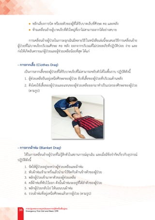 l หลีกเลี่ยงการบิด หรืองอตัวของผู้ที่ได้รับบาดเจ็บที่ศีรษะ คอ และหลัง
l ห้ามเคลื่อนย้ายผู้บาดเจ็บที่ตัวใหญ่ที่เราไม่สามารถลากได้อย่างสบาย
การเคลื่อนย้ายผู้ป่วยในภาวะฉุกเฉินมีหลายวิธี ในหนังสือเล่มนี้จะเสนอวิธีการเคลื่อนย้าย
ผู้ป่วยที่ไม่บาดเจ็บบริเวณศีรษะ คอ หลัง ออกจากบริเวณที่ไม่ปลอดภัยที่ปฏิบัติบ่อย ง่าย และ
ก่อให้เกิดอันตรายแก่ผู้ป่วยและผู้ช่วยเหลือน้อยที่สุด ได้แก่
- การลากเสื้อ (Clothes Drag)
เป็นการลากเสื้อของผู้ป่วยที่ได้รับบาดเจ็บที่ไม่สามารถขยับตัวได้ในพื้นราบ ปฏิบัติดังนี้
1. ผู้ช่วยเหลือยืนอยู่เหนือศีรษะของผู้ป่วย จับที่เสื้อของผู้ป่วยที่บริเวณด้านหลัง
2. ดึงโดยใช้เสื้อของผู้ป่วยและแขนของผู้ช่วยเหลือออกมาท�ำเป็นเปลรองศีรษะของผู้ป่วย
(ตามรูป)
- การลากผ้าห่ม (Blanket Drag)
ใช้ในการเคลื่อนย้ายผู้ป่วยที่ไม่รู้สึกตัวในสถานการณ์ฉุกเฉิน และเมื่อมีข้อจ�ำกัดเกี่ยวกับอุปกรณ์
ปฏิบัติดังนี้
1. จัดให้ผู้ป่วยอยู่ระหว่างผู้ช่วยเหลือและผ้าห่ม
2. พับผ้าห่มเข้ามาครึ่งแล้วน�ำมาไว้ชิดกับด้านข้างตัวของผู้ป่วย
3. พลิกผู้ป่วยเข้ามาหาตัวของผู้ช่วยเหลือ
4. คลี่ผ้าห่มที่พับไว้ออก ดังนั้นผ้าห่มจะอยู่ที่ใต้ล�ำตัวของผู้ป่วย
5. พลิกผู้ป่วยกลับไป ให้นอนบนผ้าห่ม
6. รวบผ้าห่มที่อยู่เหนือศีรษะแล้วลากผู้ป่วย (ตามรูป)
การปฐมพยาบาลฉุกเฉินและการกู้ชีพขั้นพื้นฐาน
Emergency First Aid and Basic CPR
38
 