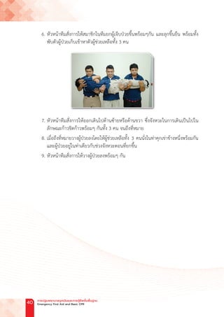 6. หัวหน้าทีมสั่งการให้สมาชิกในทีมยกผู้เจ็บป่วยขึ้นพร้อมๆกัน และลุกขึ้นยืน พร้อมทั้ง
พับตัวผู้ป่วยเก็บเข้าหาตัวผู้ช่วยเหลือทั้ง 3 คน
7. หัวหน้าทีมสั่งการให้ออกเดินไปด้านซ้ายหรือด้านขวา ซึ่งจังหวะในการเดินเป็นไปใน
ลักษณะก้าวชิดก้าวพร้อมๆ กันทั้ง 3 คน จนถึงที่หมาย
8. เมื่อถึงที่หมายวางผู้ป่วยลงโดยให้ผู้ช่วยเหลือทั้ง 3 คนนั่งในท่าคุกเข่าข้างหนึ่งพร้อมกัน
และผู้ป่วยอยู่ในท่าเดียวกับช่วงจังหวะตอนที่ยกขึ้น
9. หัวหน้าทีมสั่งการให้วางผู้ป่วยลงพร้อมๆ กัน
การปฐมพยาบาลฉุกเฉินและการกู้ชีพขั้นพื้นฐาน
Emergency First Aid and Basic CPR
40
 