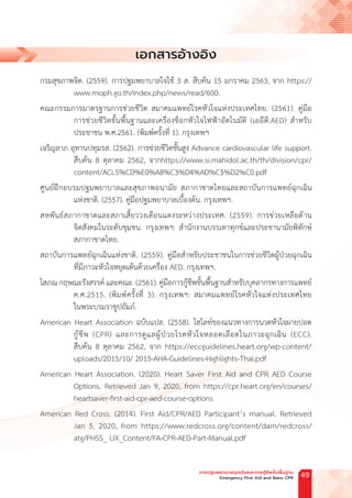 เอกสารอ้างอิง
กรมสุขภาพจิต. (2559). การปฐมพยาบาลใจใช้ 3 ส. สืบค้น 15 มกราคม 2563, จาก https://
www.moph.go.th/index.php/news/read/600.
คณะกรรมการมาตรฐานการช่วยชีวิต สมาคมแพทย์โรคหัวใจแห่งประเทศไทย. (2561). คู่มือ
การช่วยชีวิตขั้นพื้นฐานและเครื่องช็อกหัวใจไฟฟ้าอัตโนมัติ (เออีดี:AED) ส�ำหรับ
ประชาชน พ.ศ.2561. (พิมพ์ครั้งที่ 1). กรุงเทพฯ
เจริญลาภ อุทานปทุมรส. (2562). การช่วยชีวิตขั้นสูง Advance cardiovascular life support.
สืบค้น 8 ตุลาคม 2562, จากhttps://www.si.mahidol.ac.th/th/division/cpr/
content/ACLS%CD%E0%A8%C3%D4%AD%C5%D2%C0.pdf
ศูนย์ฝึกอบรมปฐมพยาบาลและสุขภาพอนามัย สภากาชาดไทยและสถาบันการแพทย์ฉุกเฉิน
แห่งชาติ. (2557). คู่มือปฐมพยาบาลเบื้องต้น. กรุงเทพฯ.
สหพันธ์สภากาชาดและสภาเสี้ยววงเดือนแดงระหว่างประเทศ. (2559). การช่วยเหลือด้าน
จิตสังคมในระดับชุมชน. กรุงเทพฯ: ส�ำนักงานบรรเทาทุกข์และประชานามัยพิทักษ์
สภากาชาดไทย.
สถาบันการแพทย์ฉุกเฉินแห่งชาติ. (2559). คู่มือส�ำหรับประชาชนในการช่วยชีวิตผู้ป่วยฉุกเฉิน
ที่มีภาวะหัวใจหยุดเต้นด้วยเครื่อง AED. กรุงเทพฯ.
โสภณ กฤษณะรังสรรค์ และคณะ. (2561). คู่มือการกู้ชีพขั้นพื้นฐานส�ำหรับบุคลากรทางการแพทย์
ค.ศ.2515. (พิมพ์ครั้งที่ 3). กรุงเทพฯ: สมาคมแพทย์โรคหัวใจแห่งประเทศไทย
ในพระบรมราชูปถัมภ์.
American Heart Association ฉบับแปล. (2558). ไฮไลท์ของแนวทางการนวดหัวใจผายปอด
กู้ชีพ (CPR) และการดูแลผู้ป่วยโรคหัวใจหลอดเลือดในภาวะฉุกเฉิน (ECC).
สืบค้น 8 ตุลาคม 2562, จาก https://eccguidelines.heart.org/wp-content/
uploads/2015/10/ 2015-AHA-Guidelines-Highlights-Thai.pdf
American Heart Association. (2020). Heart Saver First Aid and CPR AED Course
Options. Retrieved Jan 9, 2020, from https://cpr.heart.org/en/courses/
heartsaver-first-aid-cpr-aed-course-options
American Red Cross. (2014). First Aid/CPR/AED Participant’s manual. Retrieved
Jan 5, 2020, from https://www.redcross.org/content/dam/redcross/
atg/PHSS_ UX_Content/FA-CPR-AED-Part-Manual.pdf
การปฐมพยาบาลฉุกเฉินและการกู้ชีพขั้นพื้นฐาน
Emergency First Aid and Basic CPR 49
 