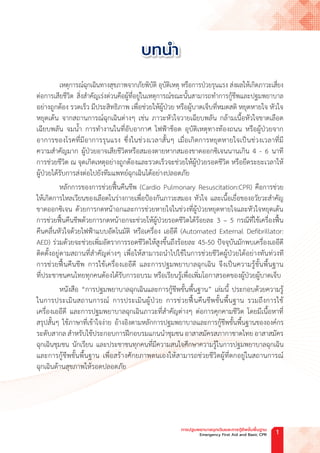 เหตุการณ์ฉุกเฉินทางสุขภาพจากภัยพิบัติ อุบัติเหตุ หรือการป่วยรุนแรง ส่งผลให้เกิดภาวะเสี่ยง
ต่อการเสียชีวิต สิ่งส�ำคัญเร่งด่วนคือผู้ที่อยู่ในเหตุการณ์ขณะนั้นสามารถท�ำการกู้ชีพและปฐมพยาบาล
อย่างถูกต้อง รวดเร็ว มีประสิทธิภาพ เพื่อช่วยให้ผู้ป่วย หรือผู้บาดเจ็บที่หมดสติ หยุดหายใจ หัวใจ
หยุดเต้น จากสถานการณ์ฉุกเฉินต่างๆ เช่น ภาวะหัวใจวายเฉียบพลัน กล้ามเนื้อหัวใจขาดเลือด
เฉียบพลัน จมน�้ำ การท�ำงานในที่อับอากาศ ไฟฟ้าช็อต อุบัติเหตุทางท้องถนน หรือผู้ป่วยจาก
อาการของโรคที่มีอาการรุนแรง ซึ่งในช่วงเวลาสั้นๆ เมื่อเกิดการหยุดหายใจเป็นช่วงเวลาที่มี
ความส�ำคัญมาก ผู้ป่วยอาจเสียชีวิตหรือสมองตายหากสมองขาดออกซิเจนนานเกิน 4 - 6 นาที
การช่วยชีวิต ณ จุดเกิดเหตุอย่างถูกต้องและรวดเร็วจะช่วยให้ผู้ป่วยรอดชีวิต หรือยืดระยะเวลาให้
ผู้ป่วยได้รับการส่งต่อไปยังทีมแพทย์ฉุกเฉินได้อย่างปลอดภัย
หลักการของการช่วยฟื้นคืนชีพ (Cardio Pulmonary Resuscitation:CPR) คือการช่วย
ให้เกิดการไหลเวียนของเลือดในร่างกายเพื่อป้องกันภาวะสมอง หัวใจ และเนื้อเยื่อของอวัยวะส�ำคัญ
ขาดออกซิเจน ด้วยการกดหน้าอกและการช่วยหายใจในช่วงที่ผู้ป่วยหยุดหายใจและหัวใจหยุดเต้น
การช่วยฟื้นคืนชีพด้วยการกดหน้าอกจะช่วยให้ผู้ป่วยรอดชีวิตได้ร้อยละ 3 – 5 กรณีที่ใช้เครื่องฟื้น
คืนคลื่นหัวใจด้วยไฟฟ้าแบบอัตโนมัติ หรือเครื่อง เออีดี (Automated External Defibrillator:
AED) ร่วมด้วยจะช่วยเพิ่มอัตราการรอดชีวิตให้สูงขึ้นถึงร้อยละ 45-50 ปัจจุบันมักพบเครื่องเออีดี
ติดตั้งอยู่ตามสถานที่ส�ำคัญต่างๆ เพื่อให้สามารถน�ำไปใช้ในการช่วยชีวิตผู้ป่วยได้อย่างทันท่วงที
การช่วยฟื้นคืนชีพ การใช้เครื่องเออีดี และการปฐมพยาบาลฉุกเฉิน จึงเป็นความรู้ขั้นพื้นฐาน
ที่ประชาชนคนไทยทุกคนต้องได้รับการอบรม หรือเรียนรู้เพื่อเพิ่มโอกาสรอดของผู้ป่วยผู้บาดเจ็บ
หนังสือ “การปฐมพยาบาลฉุกเฉินและการกู้ชีพขั้นพื้นฐาน” เล่มนี้ ประกอบด้วยความรู้
ในการประเมินสถานการณ์ การประเมินผู้ป่วย การช่วยฟื้นคืนชีพขั้นพื้นฐาน รวมถึงการใช้
เครื่องเออีดี และการปฐมพยาบาลฉุกเฉินภาวะที่ส�ำคัญต่างๆ ต่อการคุกคามชีวิต โดยมีเนื้อหาที่
สรุปสั้นๆ ใช้ภาษาที่เข้าใจง่าย อ้างอิงตามหลักการปฐมพยาบาลและการกู้ชีพขั้นพื้นฐานขององค์กร
ระดับสากล ส�ำหรับใช้ประกอบการฝึกอบรมแกนน�ำชุมชน อาสาสมัครสภากาชาดไทยอาสาสมัคร
ฉุกเฉินชุมชน นักเรียน และประชาชนทุกคนที่มีความสนใจศึกษาความรู้ในการปฐมพยาบาลฉุกเฉิน
และการกู้ชีพขั้นพื้นฐาน เพื่อสร้างศักยภาพตนเองให้สามารถช่วยชีวิตผู้ที่ตกอยู่ในสถานการณ์
ฉุกเฉินด้านสุขภาพให้รอดปลอดภัย
บทน�ำ
การปฐมพยาบาลฉุกเฉินและการกู้ชีพขั้นพื้นฐาน
Emergency First Aid and Basic CPR 1
 