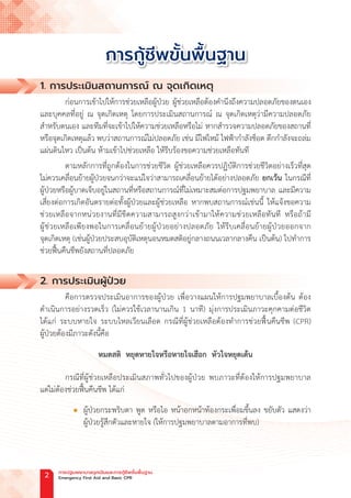 1. การประเมินสถานการณ์ ณ จุดเกิดเหตุ
ก่อนการเข้าไปให้การช่วยเหลือผู้ป่วย ผู้ช่วยเหลือต้องค�ำนึงถึงความปลอดภัยของตนเอง
และบุคคลที่อยู่ ณ จุดเกิดเหตุ โดยการประเมินสถานการณ์ ณ จุดเกิดเหตุว่ามีความปลอดภัย
ส�ำหรับตนเอง และทีมที่จะเข้าไปให้ความช่วยเหลือหรือไม่ หากส�ำรวจความปลอดภัยของสถานที่
หรือจุดเกิดเหตุแล้ว พบว่าสถานการณ์ไม่ปลอดภัย เช่น มีไฟไหม้ ไฟฟ้าก�ำลังช็อต ตึกก�ำลังจะถล่ม
แผ่นดินไหว เป็นต้น ห้ามเข้าไปช่วยเหลือ ให้รีบร้องขอความช่วยเหลือทันที
ตามหลักการที่ถูกต้องในการช่วยชีวิต ผู้ช่วยเหลือควรปฏิบัติการช่วยชีวิตอย่างเร็วที่สุด
ไม่ควรเคลื่อนย้ายผู้ป่วยจนกว่าจะแน่ใจว่าสามารถเคลื่อนย้ายได้อย่างปลอดภัย ยกเว้น ในกรณีที่
ผู้ป่วยหรือผู้บาดเจ็บอยู่ในสถานที่หรือสถานการณ์ที่ไม่เหมาะสมต่อการปฐมพยาบาล และมีความ
เสี่ยงต่อการเกิดอันตรายต่อทั้งผู้ป่วยและผู้ช่วยเหลือ หากพบสถานการณ์เช่นนี้ ให้แจ้งขอความ
ช่วยเหลือจากหน่วยงานที่มีขีดความสามารถสูงกว่าเข้ามาให้ความช่วยเหลือทันที หรือถ้ามี
ผู้ช่วยเหลือเพียงพอในการเคลื่อนย้ายผู้ป่วยอย่างปลอดภัย ให้รีบเคลื่อนย้ายผู้ป่วยออกจาก
จุดเกิดเหตุ (เช่นผู้ป่วยประสบอุบัติเหตุนอนหมดสติอยู่กลางถนนเวลากลางคืน เป็นต้น) ไปท�ำการ
ช่วยฟื้นคืนชีพยังสถานที่ปลอดภัย
2. การประเมินผู้ป่วย
คือการตรวจประเมินอาการของผู้ป่วย เพื่อวางแผนให้การปฐมพยาบาลเบื้องต้น ต้อง
ด�ำเนินการอย่างรวดเร็ว (ไม่ควรใช้เวลานานเกิน 1 นาที) มุ่งการประเมินภาวะคุกคามต่อชีวิต
ได้แก่ ระบบหายใจ ระบบไหลเวียนเลือด กรณีที่ผู้ช่วยเหลือต้องท�ำการช่วยฟื้นคืนชีพ (CPR)
ผู้ป่วยต้องมีภาวะดังนี้คือ
หมดสติ หยุดหายใจหรือหายใจเฮือก หัวใจหยุดเต้น
กรณีที่ผู้ช่วยเหลือประเมินสภาพทั่วไปของผู้ป่วย พบภาวะที่ต้องให้การปฐมพยาบาล
แต่ไม่ต้องช่วยฟื้นคืนชีพ ได้แก่
		
l ผู้ป่วยกระพริบตา พูด หรือไอ หน้าอกหน้าท้องกระเพื่อมขึ้นลง ขยับตัว แสดงว่า
ผู้ป่วยรู้สึกตัวและหายใจ (ให้การปฐมพยาบาลตามอาการที่พบ)
การกู้ชีพขั้นพื้นฐาน
การปฐมพยาบาลฉุกเฉินและการกู้ชีพขั้นพื้นฐาน
Emergency First Aid and Basic CPR
2
 