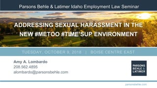 Parsons Behle & Latimer Idaho Employment Law Seminar
ADDRESSING SEXUAL HARASSMENT IN THE
NEW #METOO #TIME’SUP ENVIRONMENT
Amy A. Lombardo
208.562.4895
alombardo@parsonsbehle.com
parsonsbehle.com
TUESDAY, OCTOBER 9, 2018 | BOISE CENTRE EAST
 